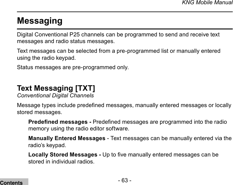 - 63 -KNG Mobile ManualMessaging Digital Conventional P25 channels can be programmed to send and receive text messages and radio status messages.Text messages can be selected from a pre-programmed list or manually entered using the radio keypad.Status messages are pre-programmed only.Text Messaging [TXT]Conventional Digital Channels Message types include predened messages, manually entered messages or locally stored messages.Predened messages - Predened messages are programmed into the radio memory using the radio editor software.Manually Entered Messages - Text messages can be manually entered via the radio’s keypad.Locally Stored Messages - Up to ve manually entered messages can be stored in individual radios.Contents