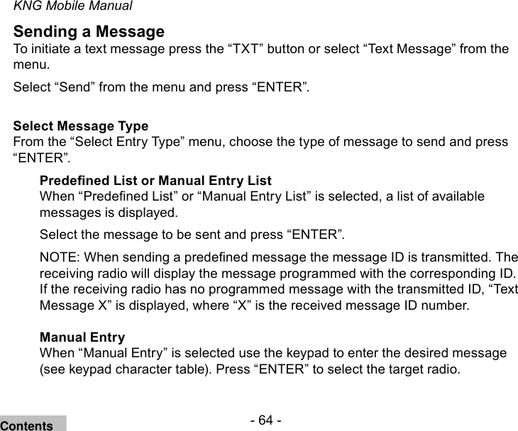 - 64 -KNG Mobile ManualSending a MessageTo initiate a text message press the “TXT” button or select “Text Message” from the menu.Select “Send” from the menu and press “ENTER”.Select Message TypeFrom the “Select Entry Type” menu, choose the type of message to send and press “ENTER”.Predened List or Manual Entry ListWhen “Predened List” or “Manual Entry List” is selected, a list of available messages is displayed.Select the message to be sent and press “ENTER”.NOTE: When sending a predened message the message ID is transmitted. The receiving radio will display the message programmed with the corresponding ID. If the receiving radio has no programmed message with the transmitted ID, “Text Message X” is displayed, where “X” is the received message ID number.Manual EntryWhen “Manual Entry” is selected use the keypad to enter the desired message (see keypad character table). Press “ENTER” to select the target radio. Contents