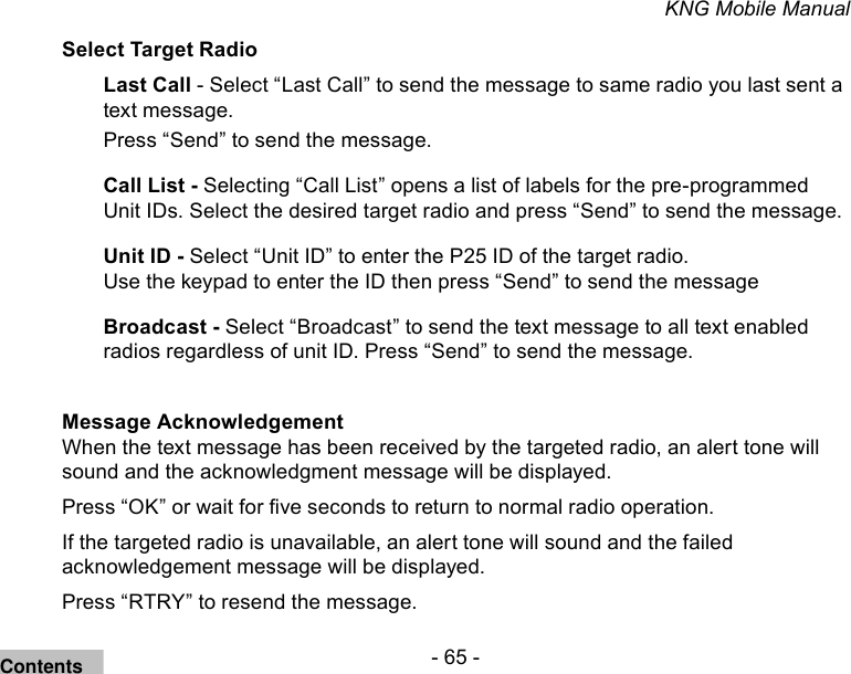 - 65 -KNG Mobile ManualSelect Target RadioLast Call - Select “Last Call” to send the message to same radio you last sent a text message.Press “Send” to send the message.Call List - Selecting “Call List” opens a list of labels for the pre-programmed Unit IDs. Select the desired target radio and press “Send” to send the message.Unit ID - Select “Unit ID” to enter the P25 ID of the target radio.Use the keypad to enter the ID then press “Send” to send the messageBroadcast - Select “Broadcast” to send the text message to all text enabled radios regardless of unit ID. Press “Send” to send the message.Message AcknowledgementWhen the text message has been received by the targeted radio, an alert tone will sound and the acknowledgment message will be displayed.Press “OK” or wait for ve seconds to return to normal radio operation.If the targeted radio is unavailable, an alert tone will sound and the failed acknowledgement message will be displayed.Press “RTRY” to resend the message. Contents
