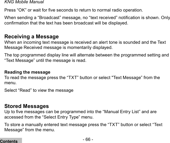 - 66 -KNG Mobile ManualPress “OK” or wait for ve seconds to return to normal radio operation.When sending a “Broadcast” message, no “text received” notication is shown. Only conrmation that the text has been broadcast will be displayed. Receiving a MessageWhen an incoming text message is received an alert tone is sounded and the Text Message Received message is momentarily displayed.The top programmed display line will alternate between the programmed setting and “Text Message” until the message is read.Reading the messageTo read the message press the “TXT” button or select &quot;Text Message” from the menu.Select “Read” to view the messageStored MessagesUp to ve messages can be programmed into the “Manual Entry List” and are accessed from the “Select Entry Type” menu.To store a manually entered text message press the “TXT” button or select “Text Message” from the menu.Contents