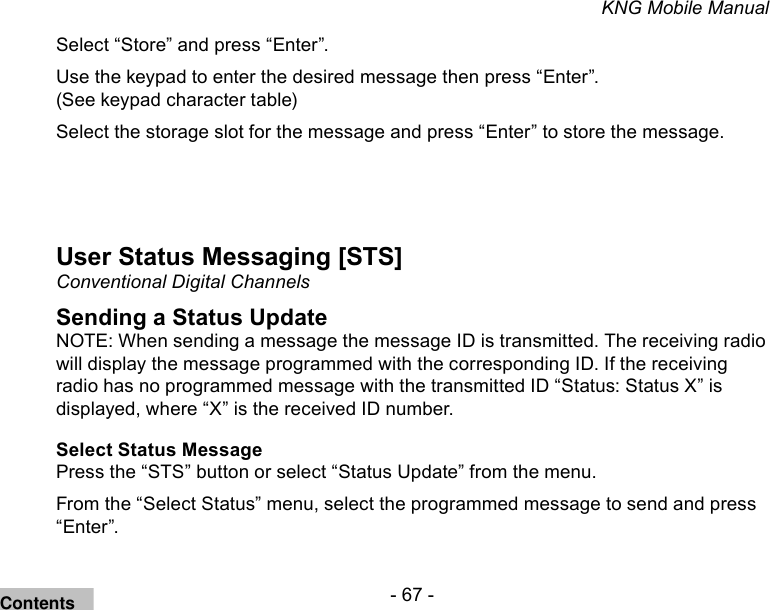 - 67 -KNG Mobile ManualSelect “Store” and press “Enter”.Use the keypad to enter the desired message then press “Enter”. (See keypad character table)Select the storage slot for the message and press “Enter” to store the message.User Status Messaging [STS]Conventional Digital ChannelsSending a Status UpdateNOTE: When sending a message the message ID is transmitted. The receiving radio will display the message programmed with the corresponding ID. If the receiving radio has no programmed message with the transmitted ID “Status: Status X” is displayed, where “X” is the received ID number.Select Status MessagePress the “STS” button or select “Status Update” from the menu.From the “Select Status” menu, select the programmed message to send and press “Enter”.Contents