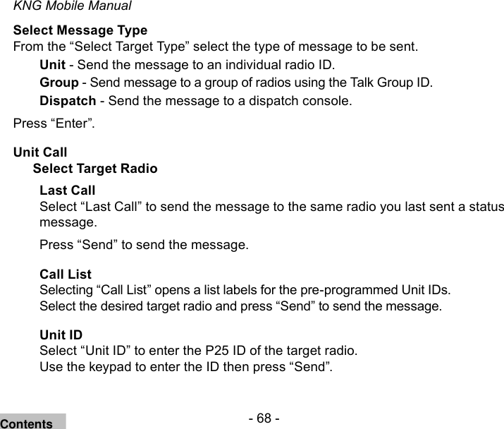 - 68 -KNG Mobile ManualSelect Message TypeFrom the “Select Target Type” select the type of message to be sent.Unit - Send the message to an individual radio ID.Group - Send message to a group of radios using the Talk Group ID.Dispatch - Send the message to a dispatch console.Press “Enter”.Unit CallSelect Target RadioLast CallSelect “Last Call” to send the message to the same radio you last sent a status message.Press “Send” to send the message.Call ListSelecting “Call List” opens a list labels for the pre-programmed Unit IDs. Select the desired target radio and press “Send” to send the message.Unit IDSelect “Unit ID” to enter the P25 ID of the target radio.Use the keypad to enter the ID then press “Send”.Contents