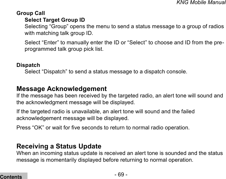 - 69 -KNG Mobile ManualGroup CallSelect Target Group IDSelecting “Group” opens the menu to send a status message to a group of radios with matching talk group ID.Select “Enter” to manually enter the ID or “Select” to choose and ID from the pre-programmed talk group pick list.DispatchSelect “Dispatch” to send a status message to a dispatch console.Message AcknowledgementIf the message has been received by the targeted radio, an alert tone will sound and the acknowledgment message will be displayed.If the targeted radio is unavailable, an alert tone will sound and the failed acknowledgement message will be displayed.Press “OK” or wait for ve seconds to return to normal radio operation.Receiving a Status UpdateWhen an incoming status update is received an alert tone is sounded and the status message is momentarily displayed before returning to normal operation.Contents