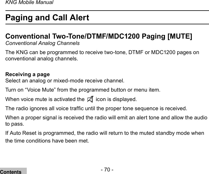 - 70 -KNG Mobile ManualPaging and Call Alert Conventional Two-Tone/DTMF/MDC1200 Paging [MUTE] Conventional Analog ChannelsThe KNG can be programmed to receive two-tone, DTMF or MDC1200 pages on conventional analog channels.Receiving a pageSelect an analog or mixed-mode receive channel.Turn on “Voice Mute” from the programmed button or menu item.When voice mute is activated the   icon is displayed.The radio ignores all voice trafc until the proper tone sequence is received.When a proper signal is received the radio will emit an alert tone and allow the audio to pass.If Auto Reset is programmed, the radio will return to the muted standby mode when the time conditions have been met. Contents