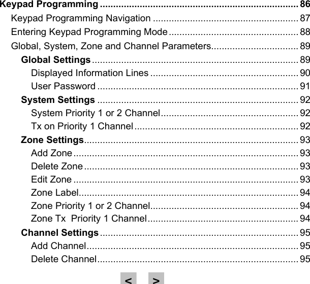 Keypad Programming ........................................................................... 86Keypad Programming Navigation ....................................................... 87Entering Keypad Programming Mode ................................................. 88Global, System, Zone and Channel Parameters................................. 89Global Settings .............................................................................. 89Displayed Information Lines ........................................................ 90User Password ............................................................................ 91System Settings ............................................................................ 92System Priority 1 or 2 Channel .................................................... 92Tx on Priority 1 Channel .............................................................. 92Zone Settings ................................................................................. 93Add Zone ..................................................................................... 93Delete Zone ................................................................................. 93Edit Zone ..................................................................................... 93Zone Label................................................................................... 94Zone Priority 1 or 2 Channel........................................................ 94Zone Tx  Priority 1 Channel ......................................................... 94Channel Settings ........................................................................... 95Add Channel ................................................................................ 95Delete Channel ............................................................................ 95&gt;&lt;