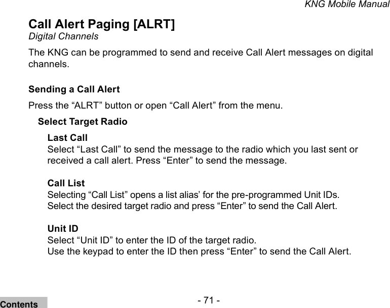 - 71 -KNG Mobile ManualCall Alert Paging [ALRT] Digital ChannelsThe KNG can be programmed to send and receive Call Alert messages on digital channels.Sending a Call AlertPress the “ALRT” button or open “Call Alert” from the menu.Select Target RadioLast CallSelect “Last Call” to send the message to the radio which you last sent or received a call alert. Press “Enter” to send the message.Call ListSelecting “Call List” opens a list alias’ for the pre-programmed Unit IDs. Select the desired target radio and press “Enter” to send the Call Alert.Unit IDSelect “Unit ID” to enter the ID of the target radio.Use the keypad to enter the ID then press “Enter” to send the Call Alert.Contents