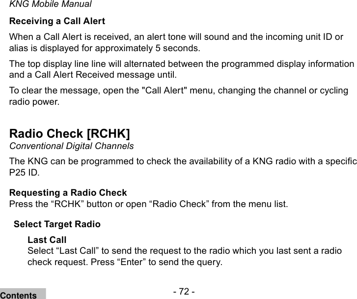 - 72 -KNG Mobile ManualReceiving a Call AlertWhen a Call Alert is received, an alert tone will sound and the incoming unit ID or alias is displayed for approximately 5 seconds.The top display line line will alternated between the programmed display information and a Call Alert Received message until.To clear the message, open the &quot;Call Alert&quot; menu, changing the channel or cycling radio power.Radio Check [RCHK] Conventional Digital ChannelsThe KNG can be programmed to check the availability of a KNG radio with a specic P25 ID. Requesting a Radio CheckPress the “RCHK” button or open “Radio Check” from the menu list.Select Target RadioLast CallSelect “Last Call” to send the request to the radio which you last sent a radio check request. Press “Enter” to send the query.Contents