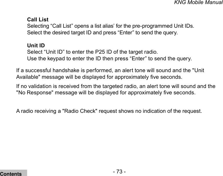 - 73 -KNG Mobile ManualCall ListSelecting “Call List” opens a list alias’ for the pre-programmed Unit IDs. Select the desired target ID and press “Enter” to send the query.Unit IDSelect “Unit ID” to enter the P25 ID of the target radio.Use the keypad to enter the ID then press “Enter” to send the query.If a successful handshake is performed, an alert tone will sound and the &quot;Unit Available&quot; message will be displayed for approximately ve seconds.If no validation is received from the targeted radio, an alert tone will sound and the &quot;No Response&quot; message will be displayed for approximately ve seconds.A radio receiving a &quot;Radio Check&quot; request shows no indication of the request. Contents