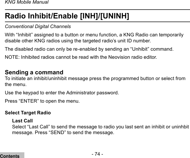 - 74 -KNG Mobile ManualRadio Inhibit/Enable [INH]/[UNINH]Conventional Digital ChannelsWith “Inhibit” assigned to a button or menu function, a KNG Radio can temporarily disable other KNG radios using the targeted radio’s unit ID number.The disabled radio can only be re-enabled by sending an “Unhibit” command.NOTE: Inhibited radios cannot be read with the Neovision radio editor.Sending a commandTo initiate an inhibit/uninhibit message press the programmed button or select from the menu.Use the keypad to enter the Administrator password.Press “ENTER” to open the menu.Select Target RadioLast CallSelect “Last Call” to send the message to radio you last sent an inhibit or uninhbit message. Press “SEND” to send the message.Contents