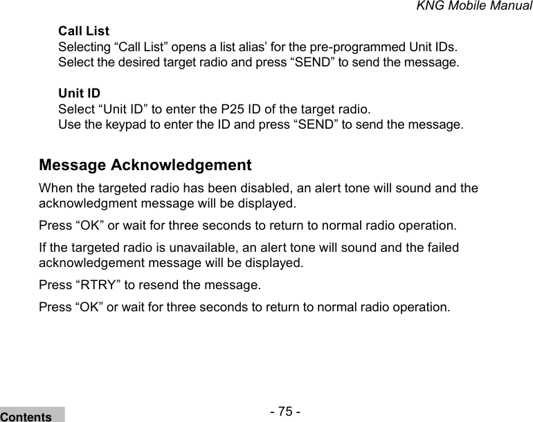 - 75 -KNG Mobile ManualCall ListSelecting “Call List” opens a list alias’ for the pre-programmed Unit IDs. Select the desired target radio and press “SEND” to send the message.Unit IDSelect “Unit ID” to enter the P25 ID of the target radio.Use the keypad to enter the ID and press “SEND” to send the message.Message AcknowledgementWhen the targeted radio has been disabled, an alert tone will sound and the acknowledgment message will be displayed. Press “OK” or wait for three seconds to return to normal radio operation.If the targeted radio is unavailable, an alert tone will sound and the failed acknowledgement message will be displayed.Press “RTRY” to resend the message. Press “OK” or wait for three seconds to return to normal radio operation.Contents