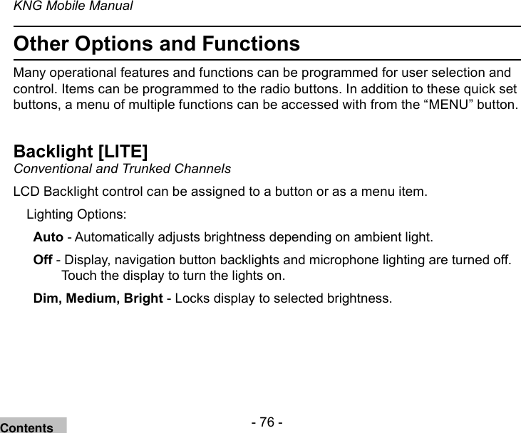 - 76 -KNG Mobile ManualOther Options and FunctionsMany operational features and functions can be programmed for user selection and control. Items can be programmed to the radio buttons. In addition to these quick set buttons, a menu of multiple functions can be accessed with from the “MENU” button.Backlight [LITE]Conventional and Trunked ChannelsLCD Backlight control can be assigned to a button or as a menu item. Lighting Options:Auto - Automatically adjusts brightness depending on ambient light. Off - Display, navigation button backlights and microphone lighting are turned off.Touch the display to turn the lights on.Dim, Medium, Bright - Locks display to selected brightness.Contents