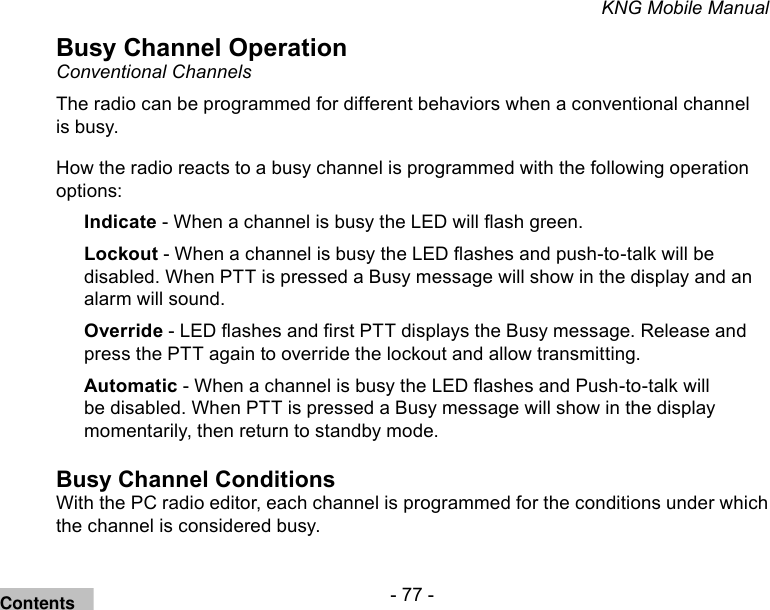 - 77 -KNG Mobile ManualBusy Channel OperationConventional Channels The radio can be programmed for different behaviors when a conventional channel is busy.How the radio reacts to a busy channel is programmed with the following operation options:Indicate - When a channel is busy the LED will ash green.Lockout - When a channel is busy the LED ashes and push-to-talk will be disabled. When PTT is pressed a Busy message will show in the display and an alarm will sound.Override - LED ashes and rst PTT displays the Busy message. Release and press the PTT again to override the lockout and allow transmitting.Automatic - When a channel is busy the LED ashes and Push-to-talk will be disabled. When PTT is pressed a Busy message will show in the display momentarily, then return to standby mode.Busy Channel ConditionsWith the PC radio editor, each channel is programmed for the conditions under which the channel is considered busy.Contents