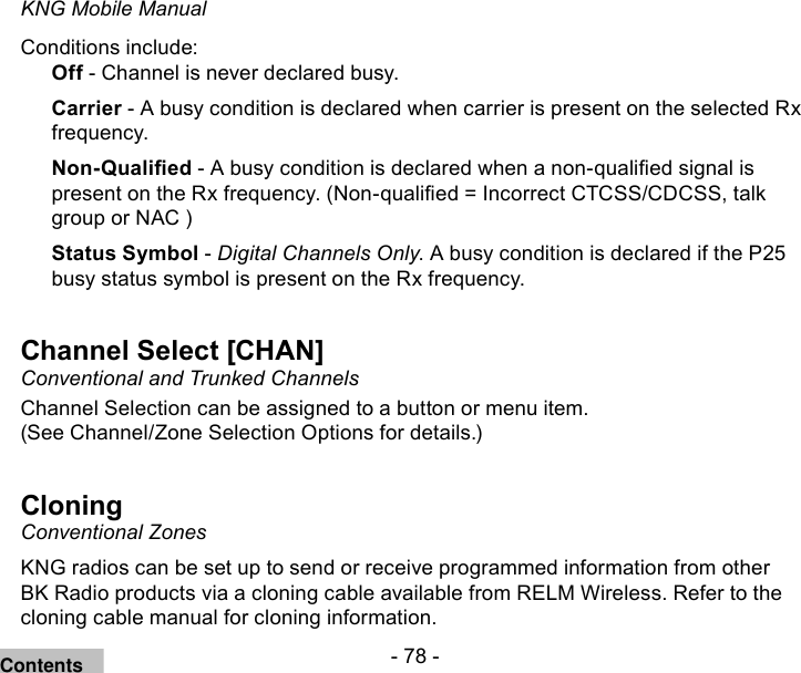 - 78 -KNG Mobile ManualConditions include:Off - Channel is never declared busy.Carrier - A busy condition is declared when carrier is present on the selected Rx frequency.Non-Qualied - A busy condition is declared when a non-qualied signal is present on the Rx frequency. (Non-qualied = Incorrect CTCSS/CDCSS, talk group or NAC )Status Symbol - Digital Channels Only. A busy condition is declared if the P25 busy status symbol is present on the Rx frequency.Channel Select [CHAN]Conventional and Trunked Channels Channel Selection can be assigned to a button or menu item. (See Channel/Zone Selection Options for details.)CloningConventional ZonesKNG radios can be set up to send or receive programmed information from other BK Radio products via a cloning cable available from RELM Wireless. Refer to the cloning cable manual for cloning information. Contents