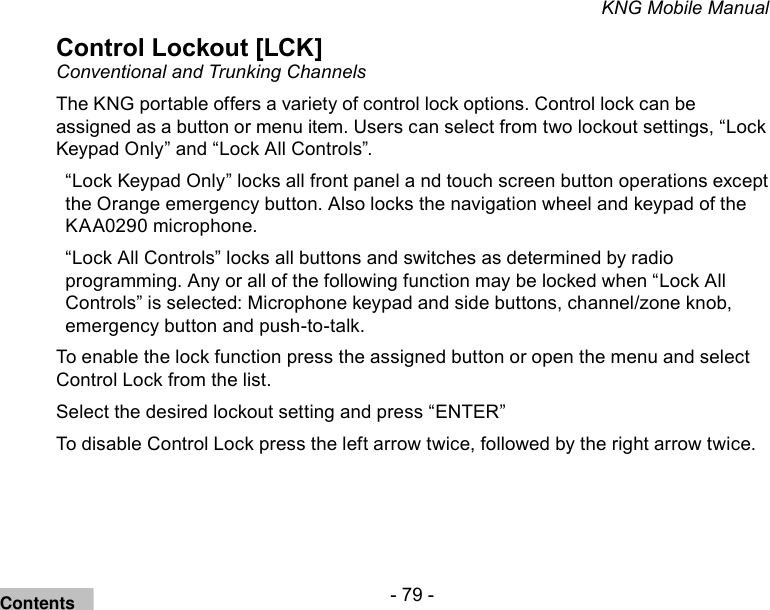 - 79 -KNG Mobile ManualControl Lockout [LCK]Conventional and Trunking ChannelsThe KNG portable offers a variety of control lock options. Control lock can be assigned as a button or menu item. Users can select from two lockout settings, “Lock Keypad Only” and “Lock All Controls”.“Lock Keypad Only” locks all front panel a nd touch screen button operations except the Orange emergency button. Also locks the navigation wheel and keypad of the KAA0290 microphone.“Lock All Controls” locks all buttons and switches as determined by radio programming. Any or all of the following function may be locked when “Lock All Controls” is selected: Microphone keypad and side buttons, channel/zone knob, emergency button and push-to-talk.To enable the lock function press the assigned button or open the menu and select Control Lock from the list.Select the desired lockout setting and press “ENTER”To disable Control Lock press the left arrow twice, followed by the right arrow twice.Contents