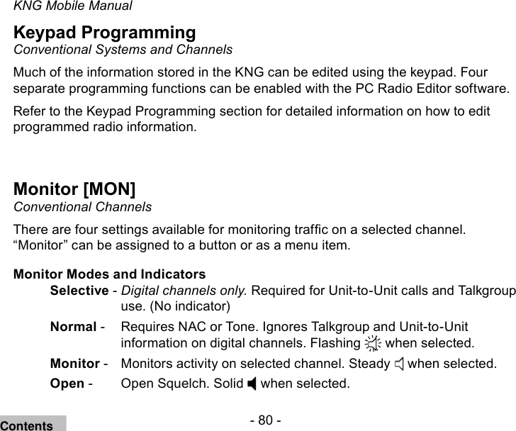- 80 -KNG Mobile ManualKeypad ProgrammingConventional Systems and ChannelsMuch of the information stored in the KNG can be edited using the keypad. Four separate programming functions can be enabled with the PC Radio Editor software.Refer to the Keypad Programming section for detailed information on how to edit programmed radio information.Monitor [MON]Conventional ChannelsThere are four settings available for monitoring trafc on a selected channel. “Monitor” can be assigned to a button or as a menu item.Monitor Modes and IndicatorsSelective - Digital channels only. Required for Unit-to-Unit calls and Talkgroup use. (No indicator)Normal -   Requires NAC or Tone. Ignores Talkgroup and Unit-to-Unit information on digital channels. Flashing   when selected.Monitor -   Monitors activity on selected channel. Steady   when selected.Open -   Open Squelch. Solid   when selected.Contents