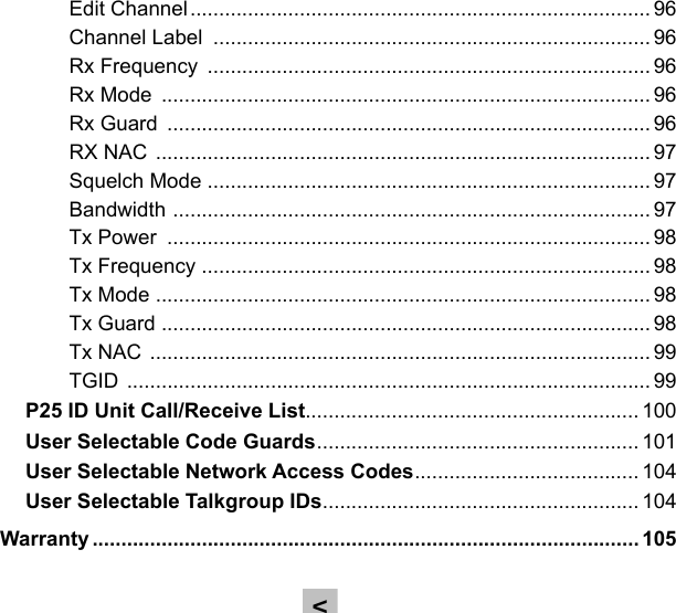 Edit Channel ................................................................................ 96Channel Label  ............................................................................ 96Rx Frequency  ............................................................................. 96Rx Mode  ..................................................................................... 96Rx Guard  .................................................................................... 96RX NAC  ...................................................................................... 97Squelch Mode ............................................................................. 97Bandwidth  ................................................................................... 97Tx Power  .................................................................................... 98Tx Frequency  .............................................................................. 98Tx Mode  ...................................................................................... 98Tx Guard  ..................................................................................... 98Tx NAC  ....................................................................................... 99TGID  ........................................................................................... 99P25 ID Unit Call/Receive List.......................................................... 100User Selectable Code Guards ........................................................ 101User Selectable Network Access Codes ....................................... 104User Selectable Talkgroup IDs ....................................................... 104Warranty ............................................................................................... 105&lt;