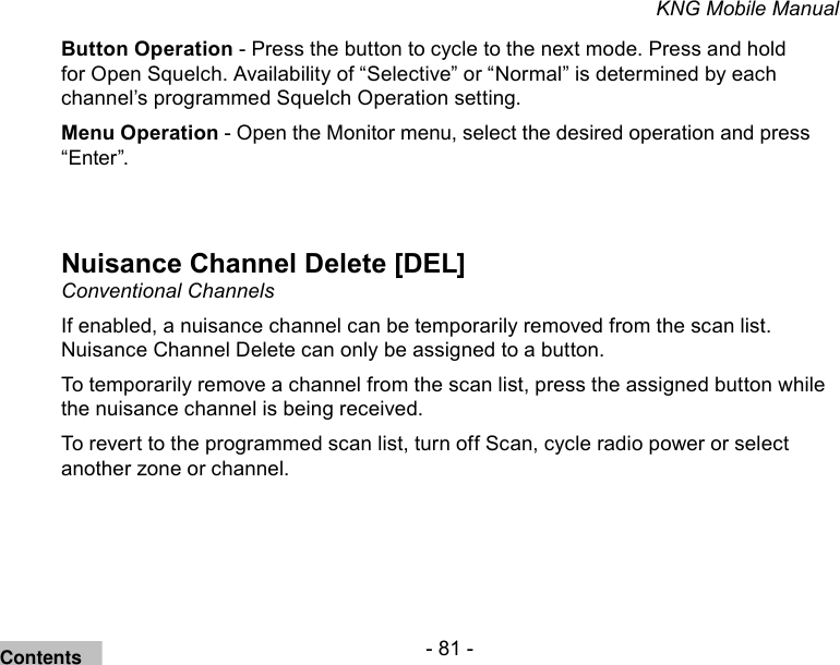 - 81 -KNG Mobile ManualButton Operation - Press the button to cycle to the next mode. Press and hold for Open Squelch. Availability of “Selective” or “Normal” is determined by each channel’s programmed Squelch Operation setting.Menu Operation - Open the Monitor menu, select the desired operation and press “Enter”.Nuisance Channel Delete [DEL]Conventional ChannelsIf enabled, a nuisance channel can be temporarily removed from the scan list. Nuisance Channel Delete can only be assigned to a button.To temporarily remove a channel from the scan list, press the assigned button while the nuisance channel is being received.To revert to the programmed scan list, turn off Scan, cycle radio power or select another zone or channel.Contents