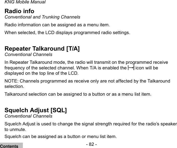 - 82 -KNG Mobile ManualRadio infoConventional and Trunking ChannelsRadio information can be assigned as a menu item.When selected, the LCD displays programmed radio settings.Repeater Talkaround [T/A]Conventional ChannelsIn Repeater Talkaround mode, the radio will transmit on the programmed receive frequency of the selected channel. When T/A is enabled the   icon will be displayed on the top line of the LCD. NOTE: Channels programmed as receive only are not affected by the Talkaround selection.Talkaround selection can be assigned to a button or as a menu list item.Squelch Adjust [SQL]Conventional ChannelsSquelch Adjust is used to change the signal strength required for the radio’s speaker to unmute.Squelch can be assigned as a button or menu list item.Contents