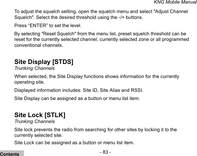 - 83 -KNG Mobile ManualTo adjust the squelch setting, open the squelch menu and select &quot;Adjust Channel Squelch&quot;. Select the desired threshold using the -/+ buttons.Press “ENTER” to set the level.By selecting &quot;Reset Squelch&quot; from the menu list, preset squelch threshold can be reset for the currently selected channel, currently selected zone or all programmed conventional channels.Site Display [STDS]Trunking ChannelsWhen selected, the Site Display functions shows information for the currently operating site.Displayed information includes: Site ID, Site Alias and RSSI.Site Display can be assigned as a button or menu list item.Site Lock [STLK]Trunking ChannelsSite lock prevents the radio from searching for other sites by locking it to the currently selected site.Site Lock can be assigned as a button or menu list item.Contents