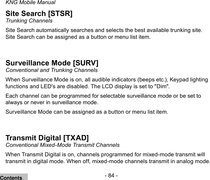 - 84 -KNG Mobile ManualSite Search [STSR]Trunking ChannelsSite Search automatically searches and selects the best available trunking site.Site Search can be assigned as a button or menu list item.Surveillance Mode [SURV]Conventional and Trunking ChannelsWhen Surveillance Mode is on, all audible indicators (beeps etc.), Keypad lighting functions and LED&apos;s are disabled. The LCD display is set to &quot;Dim&quot;. Each channel can be programmed for selectable surveillance mode or be set to always or never in surveillance mode.Surveillance Mode can be assigned as a button or menu list item.Transmit Digital [TXAD]Conventional Mixed-Mode Transmit ChannelsWhen Transmit Digital is on, channels programmed for mixed-mode transmit will transmit in digital mode. When off, mixed-mode channels transmit in analog mode.Contents