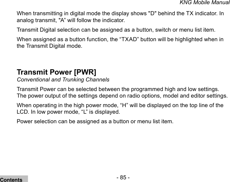 - 85 -KNG Mobile ManualWhen transmitting in digital mode the display shows &quot;D&quot; behind the TX indicator. In analog transmit, &quot;A” will follow the indicator.Transmit Digital selection can be assigned as a button, switch or menu list item.When assigned as a button function, the “TXAD” button will be highlighted when in the Transmit Digital mode.Transmit Power [PWR]Conventional and Trunking ChannelsTransmit Power can be selected between the programmed high and low settings. The power output of the settings depend on radio options, model and editor settings.When operating in the high power mode, “H” will be displayed on the top line of the LCD. In low power mode, “L” is displayed.Power selection can be assigned as a button or menu list item.Contents