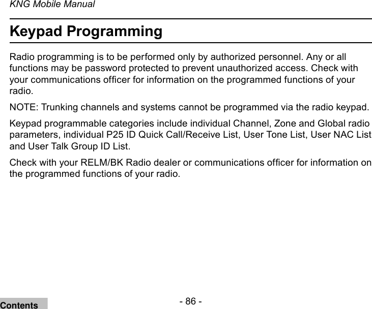 - 86 -KNG Mobile ManualKeypad ProgrammingRadio programming is to be performed only by authorized personnel. Any or all functions may be password protected to prevent unauthorized access. Check with your communications ofcer for information on the programmed functions of your radio.NOTE: Trunking channels and systems cannot be programmed via the radio keypad.Keypad programmable categories include individual Channel, Zone and Global radio parameters, individual P25 ID Quick Call/Receive List, User Tone List, User NAC List and User Talk Group ID List.Check with your RELM/BK Radio dealer or communications ofcer for information on the programmed functions of your radio.Contents