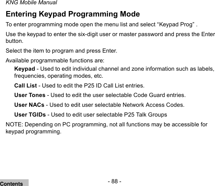 - 88 -KNG Mobile ManualEntering Keypad Programming ModeTo enter programming mode open the menu list and select “Keypad Prog” .Use the keypad to enter the six-digit user or master password and press the Enter button.Select the item to program and press Enter.Available programmable functions are:Keypad - Used to edit individual channel and zone information such as labels, frequencies, operating modes, etc.Call List - Used to edit the P25 ID Call List entries.User Tones - Used to edit the user selectable Code Guard entries.User NACs - Used to edit user selectable Network Access Codes.User TGIDs - Used to edit user selectable P25 Talk GroupsNOTE: Depending on PC programming, not all functions may be accessible for keypad programming.Contents