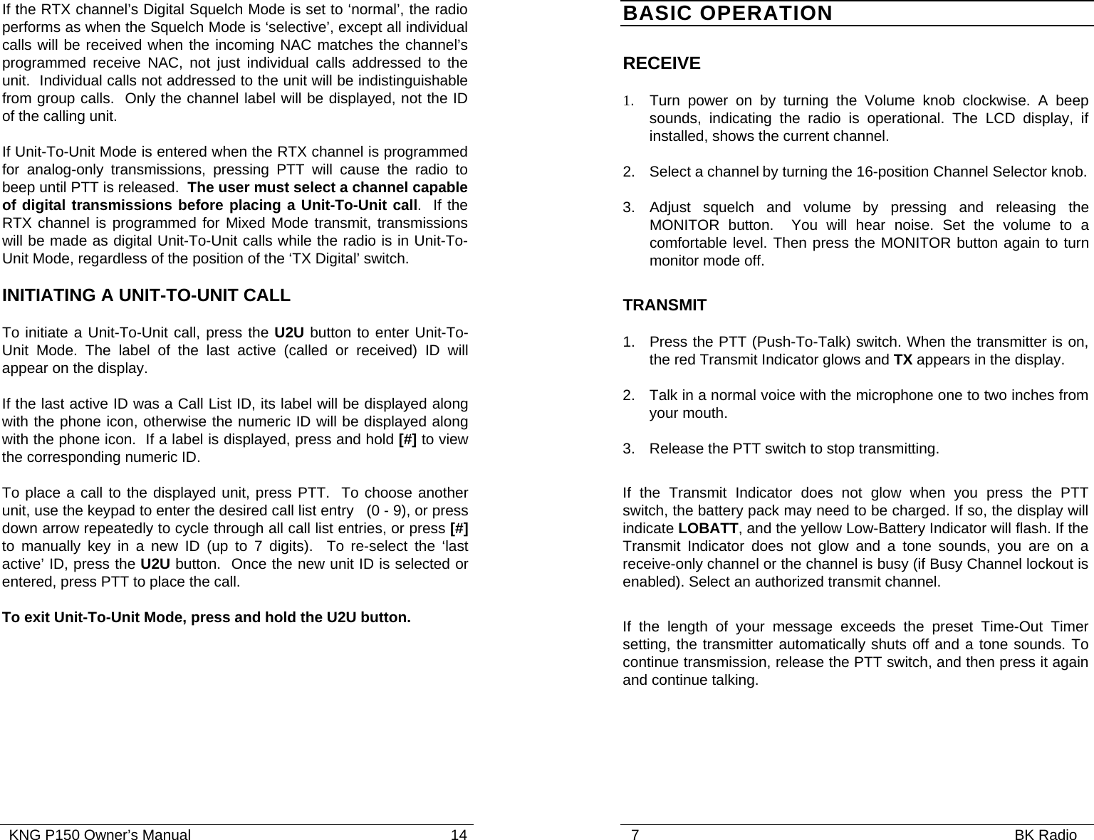   KNG P150 Owner’s Manual                                                               14 If the RTX channel’s Digital Squelch Mode is set to ‘normal’, the radio performs as when the Squelch Mode is ‘selective’, except all individual calls will be received when the incoming NAC matches the channel’s programmed receive NAC, not just individual calls addressed to the unit.  Individual calls not addressed to the unit will be indistinguishable from group calls.  Only the channel label will be displayed, not the ID of the calling unit.   If Unit-To-Unit Mode is entered when the RTX channel is programmed for analog-only transmissions, pressing PTT will cause the radio to beep until PTT is released.  The user must select a channel capable of digital transmissions before placing a Unit-To-Unit call.  If the RTX channel is programmed for Mixed Mode transmit, transmissions will be made as digital Unit-To-Unit calls while the radio is in Unit-To-Unit Mode, regardless of the position of the ‘TX Digital’ switch. INITIATING A UNIT-TO-UNIT CALL To initiate a Unit-To-Unit call, press the U2U button to enter Unit-To-Unit Mode. The label of the last active (called or received) ID will appear on the display. If the last active ID was a Call List ID, its label will be displayed along with the phone icon, otherwise the numeric ID will be displayed along with the phone icon.  If a label is displayed, press and hold [#] to view the corresponding numeric ID.     To place a call to the displayed unit, press PTT.  To choose another unit, use the keypad to enter the desired call list entry   (0 - 9), or press down arrow repeatedly to cycle through all call list entries, or press [#] to manually key in a new ID (up to 7 digits).  To re-select the ‘last active’ ID, press the U2U button.  Once the new unit ID is selected or entered, press PTT to place the call. To exit Unit-To-Unit Mode, press and hold the U2U button.   7                                                                                           BK Radio              BASIC OPERATION RECEIVE  1.   Turn power on by turning the Volume knob clockwise. A beep sounds, indicating the radio is operational. The LCD display, if installed, shows the current channel. 2. Select a channel by turning the 16-position Channel Selector knob.   3. Adjust squelch and volume by pressing and releasing the MONITOR button.  You will hear noise. Set the volume to a comfortable level. Then press the MONITOR button again to turn monitor mode off.    TRANSMIT  1.   Press the PTT (Push-To-Talk) switch. When the transmitter is on, the red Transmit Indicator glows and TX appears in the display.   2. Talk in a normal voice with the microphone one to two inches from your mouth. 3. Release the PTT switch to stop transmitting. If the Transmit Indicator does not glow when you press the PTT switch, the battery pack may need to be charged. If so, the display will indicate LOBATT, and the yellow Low-Battery Indicator will flash. If the Transmit Indicator does not glow and a tone sounds, you are on a receive-only channel or the channel is busy (if Busy Channel lockout is enabled). Select an authorized transmit channel. If the length of your message exceeds the preset Time-Out Timer setting, the transmitter automatically shuts off and a tone sounds. To continue transmission, release the PTT switch, and then press it again and continue talking. 