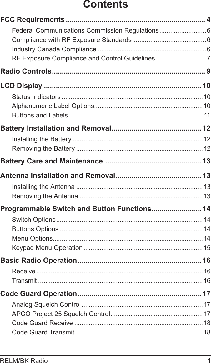 1RELM/BK RadioContentsFCC Requirements ...................................................................... 4Federal Communications Commission Regulations ..........................6Compliance with RF Exposure Standards .........................................6Industry Canada Compliance ............................................................6RF Exposure Compliance and Control Guidelines ............................7Radio Controls ............................................................................. 9LCD Display ............................................................................... 10Status Indicators ..............................................................................10Alphanumeric Label Options............................................................10Buttons and Labels .......................................................................... 11Battery Installation and Removal ............................................. 12Installing the Battery ........................................................................12Removing the Battery ......................................................................12Battery Care and Maintenance  ................................................ 13Antenna Installation and Removal ........................................... 13Installing the Antenna ......................................................................13Removing the Antenna ....................................................................13Programmable Switch and Button Functions ......................... 14Switch Options .................................................................................14Buttons Options ...............................................................................14Menu Options...................................................................................14Keypad Menu Operation ..................................................................15Basic Radio Operation .............................................................. 16Receive ............................................................................................16Transmit ...........................................................................................16Code Guard Operation .............................................................. 17Analog Squelch Control ................................................................... 17APCO Project 25 Squelch Control ................................................... 17Code Guard Receive .......................................................................18Code Guard Transmit .......................................................................18