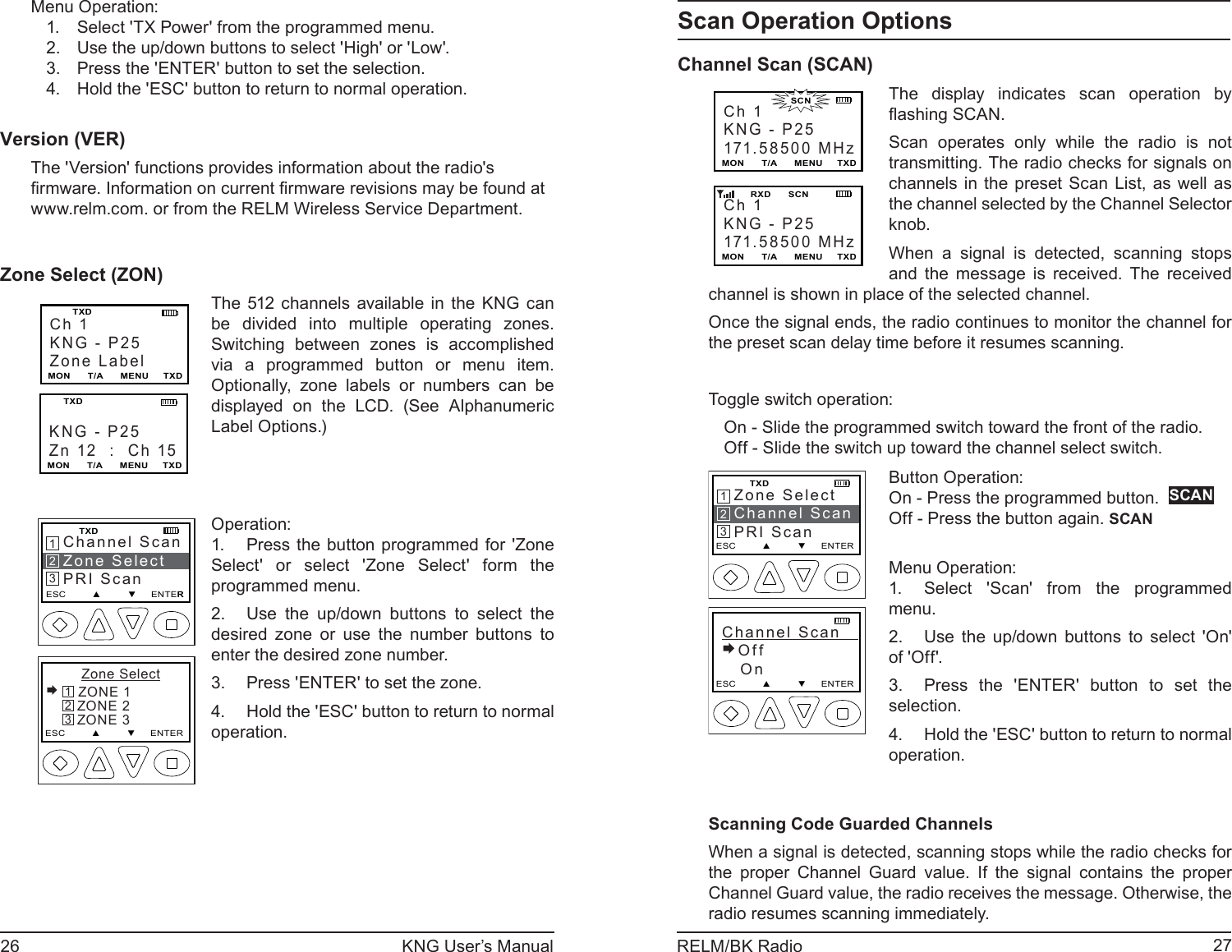 26 KNG User’s Manual 27RELM/BK RadioMenu Operation:Select &apos;TX Power&apos; from the programmed menu.1. Use the up/down buttons to select &apos;High&apos; or &apos;Low&apos;.2. Press the &apos;ENTER&apos; button to set the selection.3. Hold the &apos;ESC&apos; button to return to normal operation.4. Version (VER)The &apos;Version&apos; functions provides information about the radio&apos;s ﬁ rmware. Information on current ﬁ rmware revisions may be found at www.relm.com. or from the RELM Wireless Service Department.Zone Select (ZON)Ch 1KNG - P25Zone LabelMON      T/A      MENU     TXD   TXDKNG - P25Zn 12  :  Ch 15MON      T/A      MENU     TXDTXDThe 512 channels available in the KNG can be divided into multiple operating zones. Switching between zones is accomplished via a programmed button or menu item. Optionally, zone labels or numbers can be displayed on the LCD. (See Alphanumeric Label Options.)Channel ScanZone SelectPRI ScanESC         ▲         ▼     ENTER    TXD213    Zone Select ZONE 1   ZONE 2   ZONE 3ESC         ▲         ▼     ENTER321Operation:Press the button programmed for &apos;Zone 1. Select&apos; or select &apos;Zone Select&apos; form the programmed menu.Use the up/down buttons to select the 2. desired zone or use the number buttons to enter the desired zone number.Press &apos;ENTER&apos; to set the zone.3. Hold the &apos;ESC&apos; button to return to normal 4. operation.Scan Operation OptionsChannel Scan (SCAN)Ch 1KNG - P25171.58500 MHzMON      T/A      MENU     TXDCh 1KNG - P25171.58500 MHzMON      T/A      MENU     TXD        RXD      SCN                      SCNThe display indicates scan operation by ﬂ ashing SCAN. Scan operates only while the radio is not transmitting. The radio checks for signals on channels in the preset Scan List, as well as the channel selected by the Channel Selector knob.When a signal is detected, scanning stops and the message is received. The received channel is shown in place of the selected channel.  Once the signal ends, the radio continues to monitor the channel for the preset scan delay time before it resumes scanning.  Toggle switch operation:On - Slide the programmed switch toward the front of the radio.Off - Slide the switch up toward the channel select switch.Zone SelectChannel ScanPRI ScanESC         ▲         ▼     ENTER    TXDChannel Scan   Off   OnESC         ▲         ▼     ENTER213Button Operation:On - Press the programmed button.  SCANOff - Press the button again. SCANMenu Operation:Select &apos;Scan&apos; from the programmed 1. menu.Use the up/down buttons to select &apos;On&apos; 2. of &apos;Off&apos;.Press the &apos;ENTER&apos; button to set the 3. selection.Hold the &apos;ESC&apos; button to return to normal 4. operation.Scanning Code Guarded ChannelsWhen a signal is detected, scanning stops while the radio checks for the proper Channel Guard value. If the signal contains the proper Channel Guard value, the radio receives the message. Otherwise, the radio resumes scanning immediately.