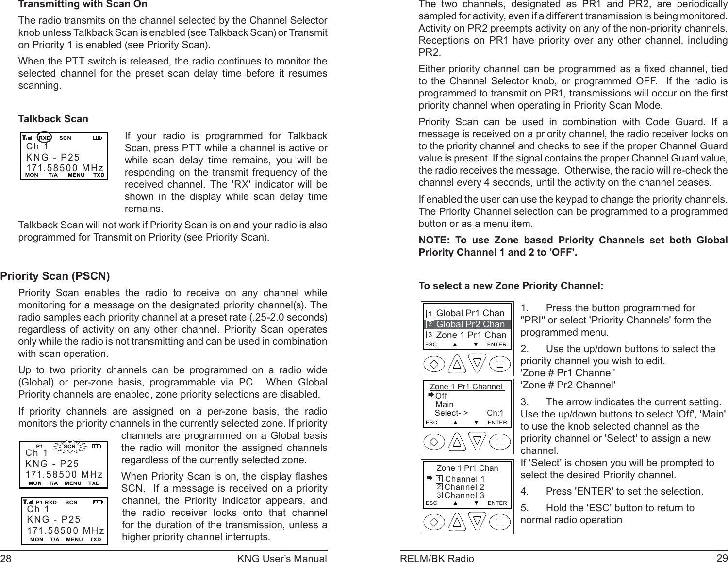 28 KNG User’s Manual 29RELM/BK RadioTransmitting with Scan On The radio transmits on the channel selected by the Channel Selector knob unless Talkback Scan is enabled (see Talkbac k Sc an) or Transmit on Priority 1 is enabled (see Priority Scan).When the PTT switch is released, the radio continues to monitor the selected channel for the preset scan delay time before it resumes scanning.Talkback ScanCh 1KNG - P25171.58500 MHzMON      T/A      MENU     TXD      RXD     SCNIf your radio is programmed for Talkback Scan, press PTT while a channel is active or while scan delay time remains, you will be responding on the transmit frequency of the received channel. The &apos;RX&apos; indicator will be shown in the display while scan delay time remains.Talkback Scan will not work if Priority Scan is on and your radio is also programmed for Transmit on Priority (see Priority Scan).Priority Scan (PSCN)Priority Scan enables the radio to receive on any channel while monitoring for a message on the designated priority channel(s). The radio samples each priority channel at a preset rate (.25-2.0 seconds) regardless of activity on any other channel. Priority Scan operates only while the radio is not transmitting and can be used in combination with scan operation.Up to two priority channels can be programmed on a radio wide (Global) or per-zone basis, programmable via PC.  When Global Priority channels are enabled, zone priority selections are disabled.If priority channels are assigned on a per-zone basis, the radio monitors the priority channels in the currently selected zone. If priority Ch 1KNG - P25171.58500 MHzMON    T/A    MENU    TXDCh 1KNG - P25171.58500 MHzMON    T/A    MENU    TXD    P1 RXD     SCN     P1            SCNchannels are programmed on a Global basis the radio will monitor the assigned channels regardless of the currently selected zone.When Priority Scan is on, the display ﬂ ashes SCN.  If a message is received on a priority channel, the Priority Indicator appears, and the radio receiver locks onto that channel for the duration of the transmission, unless a higher priority channel interrupts.The two channels, designated as PR1 and PR2, are periodically sampled for activity, even if a different transmission is being monitored.  Activity on PR2 preempts activity on any of the non-priority channels.  Receptions on PR1 have priority over any other channel, including PR2.Either priority channel can be programmed as a ﬁ xed channel, tied to the Channel Selector knob, or programmed OFF.  If the radio is programmed to transmit on PR1, transmissions will occur on the ﬁ rst priority channel when operating in Priority Scan Mode. Priority Scan can be used in combination with Code Guard. If a message is received on a priority channel, the radio receiver locks on to the priority channel and checks to see if the proper Channel Guard value is present. If the signal contains the proper Channel Guard value, the radio receives the message.  Otherwise, the radio will re-check the channel every 4 seconds, until the activity on the channel ceases.If enabled the user can use the keypad to change the priority channels. The Priority Channel selection can be programmed to a programmed button or as a menu item.NOTE: To use Zone based Priority Channels set both Global Priority Channel 1 and 2 to &apos;OFF&apos;.To select a new Zone Priority Channel:Global Pr1 ChanGlobal Pr2 ChanZone 1 Pr1 ChanESC         ▲         ▼     ENTER213 Zone 1 Pr1 Channel Off   Main   Select- &gt;        Ch:1ESC         ▲         ▼     ENTERZone 1 Pr1 Chan Channel 1   Channel 2   Channel 3ESC         ▲         ▼     ENTER321Press the button programmed for 1. &quot;PRI&quot; or select &apos;Priority Channels&apos; form the programmed menu. Use the up/down buttons to select the 2. priority channel you wish to edit.&apos;Zone # Pr1 Channel&apos;&apos;Zone # Pr2 Channel&apos;The arrow indicates the current setting. 3. Use the up/down buttons to select &apos;Off&apos;, &apos;Main&apos; to use the knob selected channel as the priority channel or &apos;Select&apos; to assign a new channel.If &apos;Select&apos; is chosen you will be prompted to select the desired Priority channel.Press &apos;ENTER&apos; to set the selection.4. Hold the &apos;ESC&apos; button to return to 5. normal radio operation