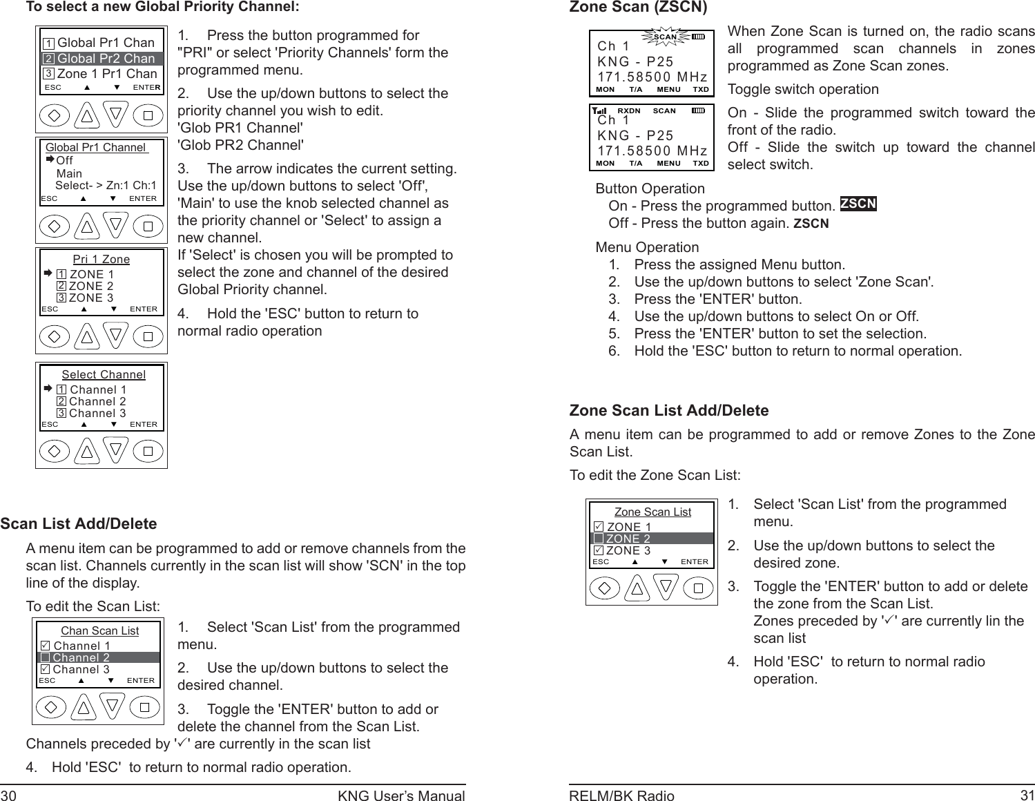 30 KNG User’s Manual 31RELM/BK RadioTo select a new Global Priority Channel:Global Pr1 Channel Off   Main   Select- &gt; Zn:1 Ch:1ESC         ▲         ▼     ENTERGlobal Pr1 ChanGlobal Pr2 ChanZone 1 Pr1 ChanESC         ▲         ▼     ENTER213    Pri 1 Zone ZONE 1   ZONE 2   ZONE 3ESC         ▲         ▼     ENTER321 Select Channel Channel 1   Channel 2   Channel 3ESC         ▲         ▼     ENTER321Press the button programmed for 1. &quot;PRI&quot; or select &apos;Priority Channels&apos; form the programmed menu. Use the up/down buttons to select the 2. priority channel you wish to edit.&apos;Glob PR1 Channel&apos;&apos;Glob PR2 Channel&apos;The arrow indicates the current setting. 3. Use the up/down buttons to select &apos;Off&apos;, &apos;Main&apos; to use the knob selected channel as the priority channel or &apos;Select&apos; to assign a new channel.If &apos;Select&apos; is chosen you will be prompted to select the zone and channel of the desired Global Priority channel. Hold the &apos;ESC&apos; button to return to 4. normal radio operationScan List Add/DeleteA menu item can be programmed to add or remove channels from the scan list. Channels currently in the scan list will show &apos;SCN&apos; in the top line of the display.To edit the Scan List:      Chan Scan List Channel 1   Channel 2   Channel 3ESC         ▲         ▼     ENTER33Select &apos;Scan List&apos; from the programmed 1. menu. Use the up/down buttons to select the 2. desired channel. Toggle the &apos;ENTER&apos; button to add or 3. delete the channel from the Scan List.Channels preceded by &apos;3&apos; are currently in the scan listHold &apos;ESC&apos;  to return to normal radio operation.4.  Zone Scan (ZSCN)Ch 1KNG - P25171.58500 MHzMON      T/A      MENU     TXDCh 1KNG - P25171.58500 MHzMON      T/A      MENU     TXD       RXDN     SCAN                      SCANWhen Zone Scan is turned on, the radio scans all programmed scan channels in zones programmed as Zone Scan zones.Toggle switch operationOn - Slide the programmed switch toward the front of the radio.Off - Slide the switch up toward the channel select switch.Button OperationOn - Press the programmed button. ZSCNOff - Press the button again. ZSCNMenu OperationPress the assigned Menu button.1. Use the up/down buttons to select &apos;Zone Scan&apos;.2. Press the &apos;ENTER&apos; button.3. Use the up/down buttons to select On or Off.4. Press the &apos;ENTER&apos; button to set the selection.5. Hold the &apos;ESC&apos; button to return to normal operation.6. Zone Scan List Add/Delete A menu item can be programmed to add or remove Zones to the Zone Scan List. To edit the Zone Scan List:      Zone Scan List ZONE 1   ZONE 2   ZONE 3ESC         ▲         ▼     ENTER33Select &apos;Scan List&apos; from the programmed 1. menu. Use the up/down buttons to select the 2. desired zone. Toggle the &apos;ENTER&apos; button to add or delete 3. the zone from the Scan List.Zones preceded by &apos;3&apos; are currently lin the scan listHold &apos;ESC&apos;  to return to normal radio 4. operation.