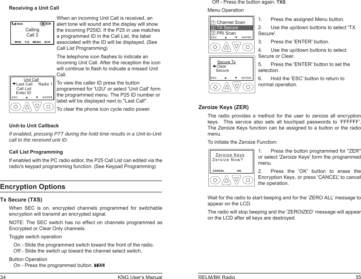 34 KNG User’s Manual 35RELM/BK RadioReceiving a Unit CallCallingCall 3MON    T/A    MENU    SCN   RXD                                  Unit Call Last Call     Radio 1   Call List   Enter IDESC         ▲         ▼     ENTERWhen an incoming Unit Call is received, an alert tone will sound and the display will show the incoming P25ID. If the P25 in use matches a programmed ID in the Call List, the label associated with the ID will be displayed. (See Call List Programming)The telephone icon ﬂ ashes to indicate an incoming Unit Call. After the reception the icon will continue to ﬂ ash to indicate a missed Unit Call.To view the caller ID press the button programmed for &apos;U2U&apos; or select &apos;Unit Call&apos; form the programmed menu. The P25 ID number or label will be displayed next to &quot;Last Call&quot;.To clear the phone icon cycle radio power.Unit-to Unit CallbackIf enabled, pressing PTT during the hold time results in a Unit-to-Unit call to the received unit ID.Call List ProgrammingIf enabled with the PC radio editor, the P25 Call List can edited via the radio&apos;s keypad programming function. (See Keypad Programming) Encryption OptionsTx Secure (TXS) When SEC is on, encrypted channels programmed for switchable encryption will transmit an encrypted signal. NOTE: The SEC switch has no effect on channels programmed as Encrypted or Clear Only channels.Toggle switch operationOn - Slide the programmed switch toward the front of the radio.Off - Slide the switch up toward the channel select switch.Button OperationOn - Press the programmed button.  TXSOff - Press the button again. TXSMenu Operation    Secure TxClear   SecureESC         ▲         ▼     ENTERChannel ScanTX SecurePRI ScanESC         ▲         ▼     ENTER213Press the assigned Menu button.1. Use the up/down buttons to select &apos;TX 2. Secure&apos;.Press the &apos;ENTER&apos; button.3. Use the up/down buttons to select 4. Secure or Clear.Press the &apos;ENTER&apos; button to set the 5. selection.Hold the &apos;ESC&apos; button to return to 6. normal operation.Zeroize Keys (ZER)  The radio provides a method for the user to zeroize all encryption keys.  This service also sets all touchpad passwords to ‘FFFFFF’. The Zeroize Keys function can be assigned to a button or the radio menu. To initiate the Zeroize Function:  Zeroize Keys  Zeroize Now? CANCEL                        OK                  Press the button programmed for &quot;ZER&quot; 1. or select &apos;Zeroize Keys&apos; form the programmed menu. Press the &apos;OK&apos; button to erase the 2. Encryption Keys, or press &apos;CANCEL&apos; to cancel the operation.Wait for the radio to start beeping and for the ‘ZERO ALL’ message to appear on the LCD.The radio will stop beeping and the ‘ZEROIZED’ message will appear on the LCD after all keys are destroyed.