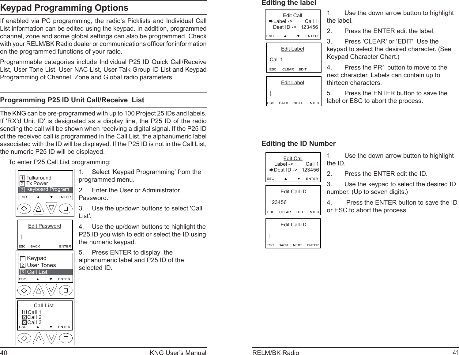 40 KNG User’s Manual 41RELM/BK RadioKeypad Programming OptionsIf enabled via PC programming, the radio&apos;s Picklists and Individual Call List information can be edited using the keypad. In addition, programmed channel, zone and some global settings can also be programmed. Check with your RELM/ BK Radio dealer or c ommunic ations of ﬁ cer for information on the programmed functions of your radio.Programmable categories include Individual P25 ID Quick Call/Receive  List, User Tone List, User NAC List, User Talk Group ID List and Keypad Programming of Channel, Zone and Global radio parameters.Programming P25 ID Unit Call/Receive  ListThe KNG can be pre-programmed with up to 100 Project 25 IDs and labels. If &apos;RX&apos;d Unit ID&apos; is designated as a display line, the P25 ID of the radio sending the call will be shown when receiving a digital signal. If the P25 ID of the received call is programmed in the Call List, the alphanumeric label associated with the ID will be displayed. If the P25 ID is not in the Call List, the numeric P25 ID will be displayed.To enter P25 Call List programming:TalkaroundTx PowerKeyboard ProgramESC         ▲         ▼     ENTER213      Edit Password   |ESC     BACK                    ENTERKeypad User TonesCall List213ESC         ▲         ▼     ENTER       Call List Call 1   Call 2   Call 3ESC         ▲         ▼     ENTER321Select &apos;Keypad Programming&apos; from the 1. programmed menu.Enter the User or Administrator   2. Password.Use the up/down buttons to select &apos;Call 3. List&apos;.Use the up/down buttons to highlight the 4. P25 ID you wish to edit or select the ID using the numeric keypad.Press ENTER to display  the 5. alphanumeric label and P25 ID of the selected ID.Editing the label         Edit Label   Call 1ESC      CLEAR     EDIT          Edit CallLabel -&gt;         Call 1    Dest ID -&gt;   123456  ESC         ▲         ▼     ENTER         Edit Label   |ESC     BACK     NEXT     ENTERUse the down arrow button to highlight 1. the label.Press the ENTER edit the label.2. Press &apos;CLEAR&apos; or &apos;EDIT&apos;. Use the 3. keypad to select the desired character. (See Keypad Character Chart.)Press the PR1 button to move to the 4. next character. Labels can contain up to thirteen characters.Press the ENTER button to save the 5. label or ESC to abort the process. Editing the ID Number          Edit Call Label -&gt;         Call 1 Dest ID -&gt;   123456  ESC         ▲         ▼     ENTER         Edit Call ID   123456ESC     CLEAR     EDIT    ENTER         Edit Call ID   |ESC     BACK     NEXT     ENTERUse the down arrow button to highlight 1. the ID.Press the ENTER edit the ID.2. Use the keypad to select the desired ID 3. number. (Up to seven digits.) Press the ENTER button to save the ID 4. or ESC to abort the process. 