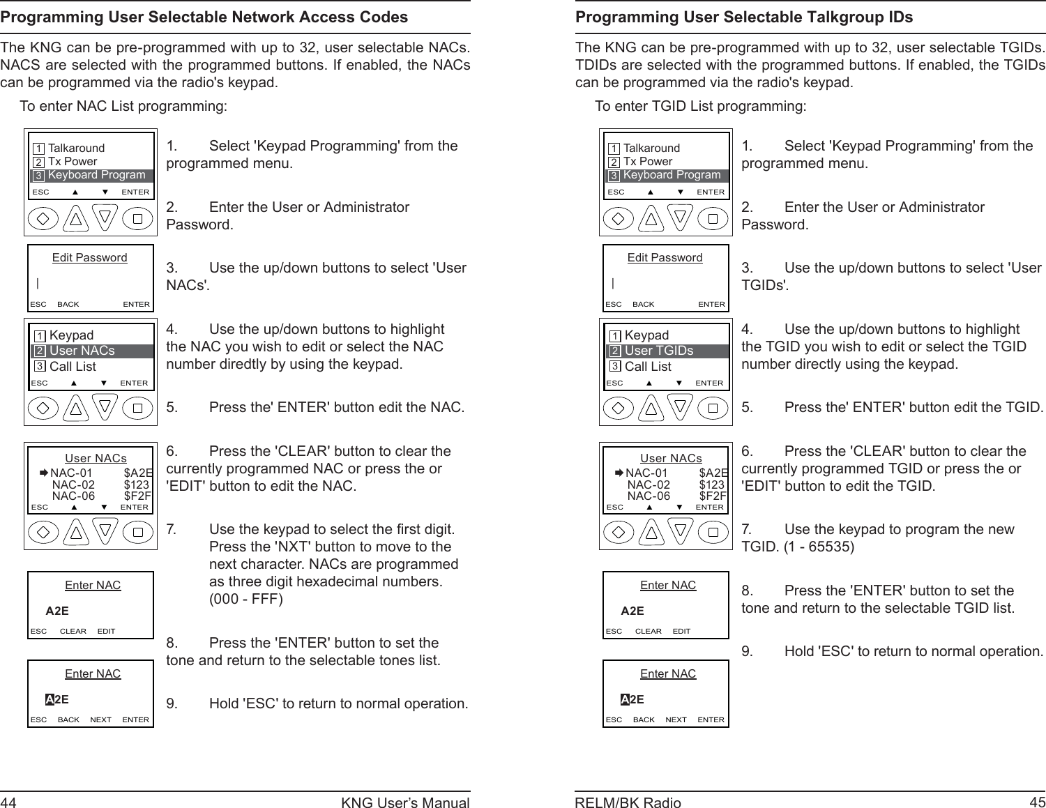 44 KNG User’s Manual 45RELM/BK RadioProgramming User Selectable Network Access CodesThe KNG can be pre-programmed with up to 32, user selectable NACs. NACS are selected with the programmed buttons. If enabled, the NACs can be programmed via the radio&apos;s keypad. To enter NAC List programming:TalkaroundTx PowerKeyboard ProgramESC         ▲         ▼     ENTER213      Edit Password   |ESC     BACK                    ENTERKeypad User NACsCall List213ESC         ▲         ▼     ENTER       User NACsNAC-01          $A2E    NAC-02         $123    NAC-06         $F2FESC         ▲         ▼     ENTER         Enter NAC     A2E     ESC      CLEAR     EDIT         Enter NAC     A2E     ESC     BACK     NEXT     ENTERSelect &apos;Keypad Programming&apos; from the 1. programmed menu.Enter the User or Administrator   2. Password.Use the up/down buttons to select &apos;User 3. NACs&apos;.Use the up/down buttons to highlight 4. the NAC you wish to edit or select the NAC number diredtly by using the keypad.Press the&apos; ENTER&apos; button edit the NAC.5. Press the &apos;CLEAR&apos; button to clear the 6. currently programmed NAC or press the or &apos;EDIT&apos; button to edit the NAC.Use the keypad to select the ﬁ rst digit.7. Press the &apos;NXT&apos; button to move to the next character. NACs are programmed as three digit hexadecimal numbers. (000 - FFF)Press the &apos;ENTER&apos; button to set the 8. tone and return to the selectable tones list.Hold &apos;ESC&apos; to return to normal operation.9. Programming User Selectable Talkgroup IDsThe KNG can be pre-programmed with up to 32, user selectable TGIDs. TDIDs are selected with the programmed buttons. If enabled, the TGIDs can be programmed via the radio&apos;s keypad. To enter TGID List programming:TalkaroundTx PowerKeyboard ProgramESC         ▲         ▼     ENTER213      Edit Password   |ESC     BACK                    ENTERKeypad User TGIDsCall List213ESC         ▲         ▼     ENTER       User NACsNAC-01          $A2E    NAC-02         $123    NAC-06         $F2FESC         ▲         ▼     ENTER         Enter NAC     A2E     ESC      CLEAR     EDIT         Enter NAC     A2E     ESC     BACK     NEXT     ENTERSelect &apos;Keypad Programming&apos; from the 1. programmed menu.Enter the User or Administrator   2. Password.Use the up/down buttons to select &apos;User 3. TGIDs&apos;.Use the up/down buttons to highlight 4. the TGID you wish to edit or select the TGID number directly using the keypad.Press the&apos; ENTER&apos; button edit the TGID.5. Press the &apos;CLEAR&apos; button to clear the 6. currently programmed TGID or press the or &apos;EDIT&apos; button to edit the TGID.Use the keypad to program the new 7. TGID. (1 - 65535)Press the &apos;ENTER&apos; button to set the 8. tone and return to the selectable TGID list.Hold &apos;ESC&apos; to return to normal operation.9. 