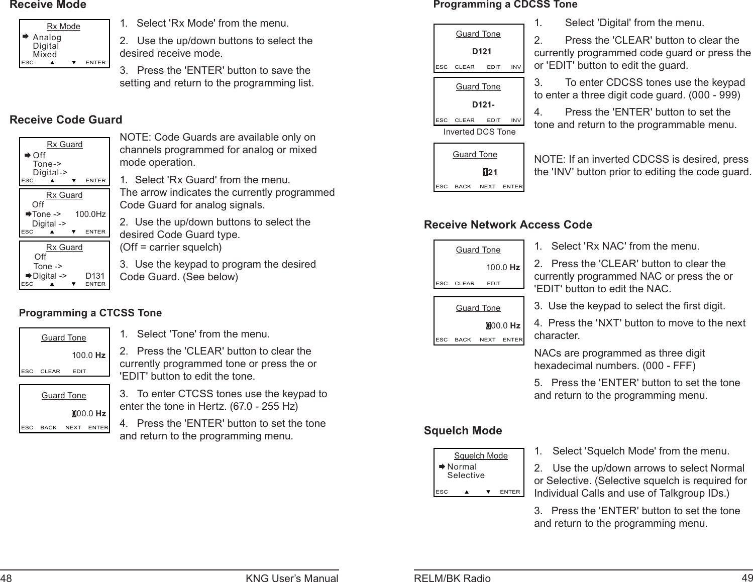 48 KNG User’s Manual 49RELM/BK RadioReceive Mode      Rx ModeAnalogDigitalMixedESC         ▲         ▼     ENTER1.   Select &apos;Rx Mode&apos; from the menu.2.   Use the up/down buttons to select the desired receive mode.3.   Press the &apos;ENTER&apos; button to save the setting and return to the programming list.Receive Code Guard      Rx GuardOffTone -&gt;Digital-&gt;ESC         ▲         ▼     ENTER         Rx Guard   OffTone -&gt;      100.0Hz    Digital -&gt;  ESC         ▲         ▼     ENTER         Rx Guard    Off Tone -&gt;        Digital -&gt;        D131ESC         ▲         ▼     ENTERNOTE: Code Guards are available only on channels programmed for analog or mixed mode operation.Select &apos;Rx Guard&apos; from the menu.1.        The arrow indicates the currently programmed Code Guard for analog signals. Use the up/down buttons to select the 2. desired Code Guard type. (Off = carrier squelch)Use the keypad to program the desired 3. Code Guard. (See below)Programming a CTCSS Tone       Guard Tone                      100.0 Hz    ESC    CLEAR       EDIT       Guard Tone                      000.0 HzESC    BACK     NEXT    ENTERSelect &apos;Tone&apos; from the menu.1. Press the &apos;CLEAR&apos; button to clear the 2. currently programmed tone or press the or &apos;EDIT&apos; button to edit the tone.To enter CTCSS tones use the keypad to 3. enter the tone in Hertz. (67.0 - 255 Hz)  Press the &apos;ENTER&apos; button to set the tone 4. and return to the programming menu.Programming a CDCSS Tone       Guard Tone                D121   ESC    CLEAR       EDIT      INV       Guard Tone                      121ESC    BACK     NEXT    ENTER       Guard Tone                D121-   ESC    CLEAR       EDIT      INVInverted DCS ToneSelect &apos;Digital&apos; from the menu.1. Press the &apos;CLEAR&apos; button to clear the 2. currently programmed code guard or press the or &apos;EDIT&apos; button to edit the guard.To enter CDCSS tones use the keypad 3. to enter a three digit code guard. (000 - 999)  Press the &apos;ENTER&apos; button to set the 4. tone and return to the programmable menu.NOTE: If an inverted CDCSS is desired, press the &apos;INV&apos; button prior to editing the code guard.Receive Network Access Code       Guard Tone                      100.0 Hz    ESC    CLEAR       EDIT       Guard Tone                      000.0 HzESC    BACK     NEXT    ENTERSelect &apos;Rx NAC&apos; from the menu.1. Press the &apos;CLEAR&apos; button to clear the 2. currently programmed NAC or press the or &apos;EDIT&apos; button to edit the NAC.Use the keypad to select the ﬁ rst digit.3. Press the &apos;NXT&apos; button to move to the next 4. character. NACs are programmed as three digit hexadecimal numbers. (000 - FFF)Press the &apos;ENTER&apos; button to set the tone 5. and return to the programming menu.Squelch Mode   Squelch ModeNormalSelectiveESC         ▲         ▼     ENTERSelect &apos;Squelch Mode&apos; from the menu. 1. Use the up/down arrows to select Normal 2. or Selective. (Selective squelch is required for Individual Calls and use of Talkgroup IDs.)Press the &apos;ENTER&apos; button to set the tone 3. and return to the programming menu.