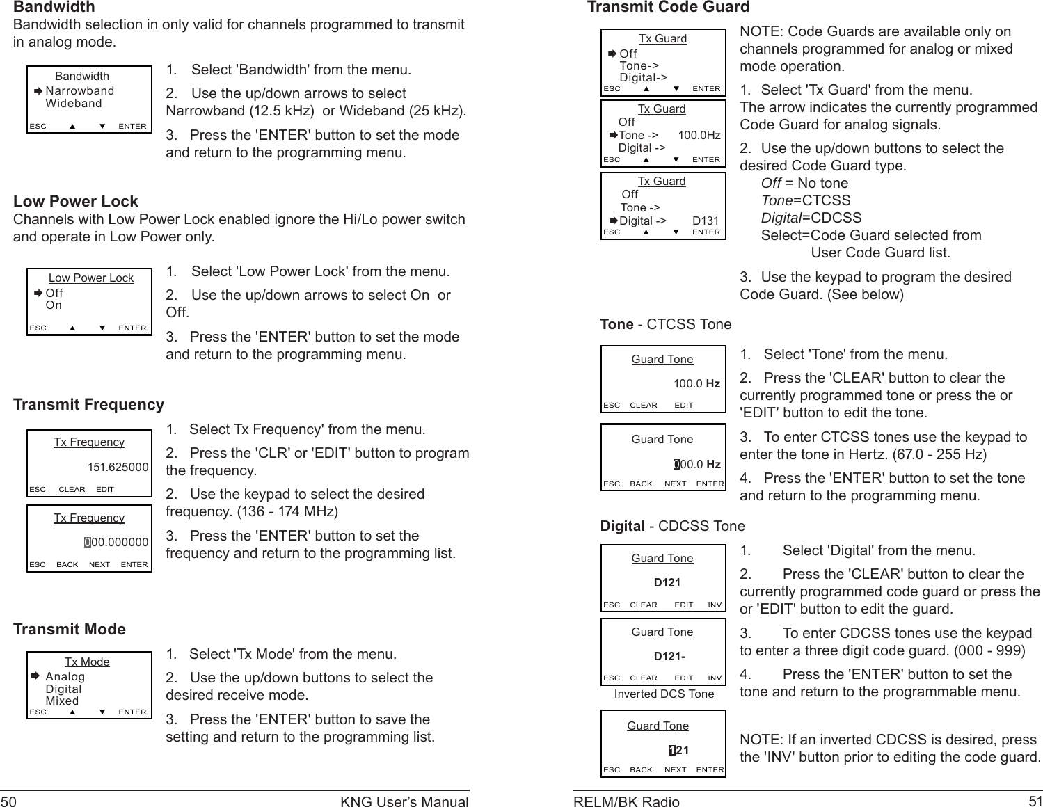 50 KNG User’s Manual 51RELM/BK RadioBandwidthBandwidth selection in only valid for channels programmed to transmit in analog mode.   BandwidthNarrowbandWidebandESC         ▲         ▼     ENTERSelect &apos;Bandwidth&apos; from the menu. 1. Use the up/down arrows to select 2. Narrowband (12.5 kHz)  or Wideband (25 kHz). Press the &apos;ENTER&apos; button to set the mode 3. and return to the programming menu.Low Power LockChannels with Low Power Lock enabled ignore the Hi/Lo power switch and operate in Low Power only.  Low Power LockOffOnESC         ▲         ▼     ENTERSelect &apos;Low Power Lock&apos; from the menu. 1. Use the up/down arrows to select On  or 2. Off. Press the &apos;ENTER&apos; button to set the mode 3. and return to the programming menu.Transmit FrequencyESC      CLEAR     EDIT      Tx Frequency   151.625000      Tx Frequency   000.000000ESC     BACK     NEXT     ENTER1.   Select Tx Frequency&apos; from the menu.2.   Press the &apos;CLR&apos; or &apos;EDIT&apos; button to program the frequency.2.   Use the keypad to select the desired frequency. (136 - 174 MHz)3.   Press the &apos;ENTER&apos; button to set the frequency and return to the programming list.Transmit Mode      Tx ModeAnalogDigitalMixedESC         ▲         ▼     ENTER1.   Select &apos;Tx Mode&apos; from the menu.2.   Use the up/down buttons to select the desired receive mode.3.   Press the &apos;ENTER&apos; button to save the setting and return to the programming list.Transmit Code Guard      Tx GuardOffTone -&gt;Digital-&gt;ESC         ▲         ▼     ENTER         Tx Guard   OffTone -&gt;      100.0Hz    Digital -&gt;  ESC         ▲         ▼     ENTER         Tx Guard    Off Tone -&gt;        Digital -&gt;        D131ESC         ▲         ▼     ENTERNOTE: Code Guards are available only on channels programmed for analog or mixed mode operation.Select &apos;Tx Guard&apos; from the menu.1.        The arrow indicates the currently programmed Code Guard for analog signals. Use the up/down buttons to select the 2. desired Code Guard type.  Off = No tone Tone=CTCSS Digital=CDCSS  Select=Code Guard selected from            User Code Guard list. Use the keypad to program the desired 3. Code Guard. (See below)Tone - CTCSS Tone       Guard Tone                      100.0 Hz    ESC    CLEAR       EDIT       Guard Tone                      000.0 HzESC    BACK     NEXT    ENTERSelect &apos;Tone&apos; from the menu.1. Press the &apos;CLEAR&apos; button to clear the 2. currently programmed tone or press the or &apos;EDIT&apos; button to edit the tone.To enter CTCSS tones use the keypad to 3. enter the tone in Hertz. (67.0 - 255 Hz)  Press the &apos;ENTER&apos; button to set the tone 4. and return to the programming menu.Digital - CDCSS Tone       Guard Tone                D121   ESC    CLEAR       EDIT      INV       Guard Tone                      121ESC    BACK     NEXT    ENTER       Guard Tone                D121-   ESC    CLEAR       EDIT      INVInverted DCS ToneSelect &apos;Digital&apos; from the menu.1. Press the &apos;CLEAR&apos; button to clear the 2. currently programmed code guard or press the or &apos;EDIT&apos; button to edit the guard.To enter CDCSS tones use the keypad 3. to enter a three digit code guard. (000 - 999)  Press the &apos;ENTER&apos; button to set the 4. tone and return to the programmable menu.NOTE: If an inverted CDCSS is desired, press the &apos;INV&apos; button prior to editing the code guard.