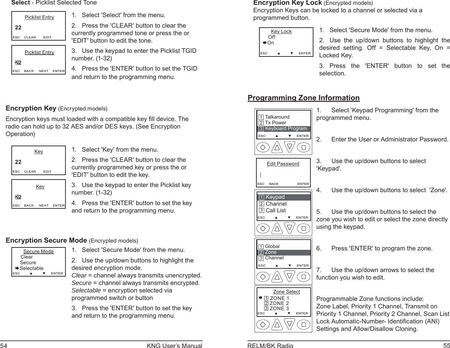 54 KNG User’s Manual 55RELM/BK RadioSelect - Picklist Selected Tone       Picklist Entry     22  ESC    CLEAR       EDIT       Picklist Entry     22  ESC    BACK     NEXT    ENTERSelect &apos;Select&apos; from the menu.1. Press the &apos;CLEAR&apos; button to clear the 2. currently programmed tone or press the or &apos;EDIT&apos; button to edit the tone.Use the keypad to enter the Picklist TGID 3. number. (1-32)Press the &apos;ENTER&apos; button to set the TGID 4. and return to the programming menu.Encryption Key (Encrypted models)Encryption keys must loaded with a compatible key ﬁ ll device. The radio can hold up to 32 AES and/or DES keys. (See Encryption Operation)              Key     22  ESC    CLEAR       EDIT               Key     22  ESC    BACK     NEXT    ENTERSelect &apos;Key&apos; from the menu.1. Press the &apos;CLEAR&apos; button to clear the 2. currently programmed key or press the or &apos;EDIT&apos; button to edit the key.Use the keypad to enter the Picklist key 3. number. (1-32)Press the &apos;ENTER&apos; button to set the key 4. and return to the programming menu.Encryption Secure Mode (Encrypted models)      Secure Mode    Clear Secure        SelectableESC         ▲         ▼     ENTERSelect &apos;Secure Mode&apos; from the menu.1. Use the up/down buttons to highlight the 2. desired encryption mode. Clear = channel always transmits unencrypted. Secure = channel always transmits encrypted. Selectable = encryption selected via programmed switch or buttonPress the &apos;ENTER&apos; button to set the key 3. and return to the programming menu.Encryption Key Lock (Encrypted models)Encryption Keys can be locked to a channel or selected via a programmed button.      Key Lock    Off        OnESC         ▲         ▼     ENTERSelect &apos;Secure Mode&apos; from the menu.1. Use the up/down buttons to highlight the 2. desired setting. Off = Selectable Key, On = Locked Key.Press the &apos;ENTER&apos; button to set the 3. selection.Programming Zone InformationKeypad ChannelCall List213ESC         ▲         ▼     ENTERTalkaroundTx PowerKeyboard ProgramESC         ▲         ▼     ENTER213      Edit Password   |ESC     BACK                    ENTERGlobalZoneChannelESC         ▲         ▼     ENTER213      Zone Select ZONE 1   ZONE 2   ZONE 3ESC         ▲         ▼     ENTER321Select &apos;Keypad Programming&apos; from the 1. programmed menu.Enter the User or Administrator Password.2. Use the up/down buttons to select 3. &apos;Keypad&apos;.Use the up/down buttons to select  &apos;Zone&apos;.4. Use the up/down buttons to select the 5. zone you wish to edit or select the zone directly using the keypad.Press &apos;ENTER&apos; to program the zone.6. Use the up/down arrows to select the 7. function you wish to edit.Programmable Zone functions include: Zone Label, Priority 1 Channel, Transmit on Priority 1 Channel, Priority 2 Channel, Scan List Lock Automatic-Number- Identiﬁ cation (ANI)  Settings and Allow/Disallow Cloning. 