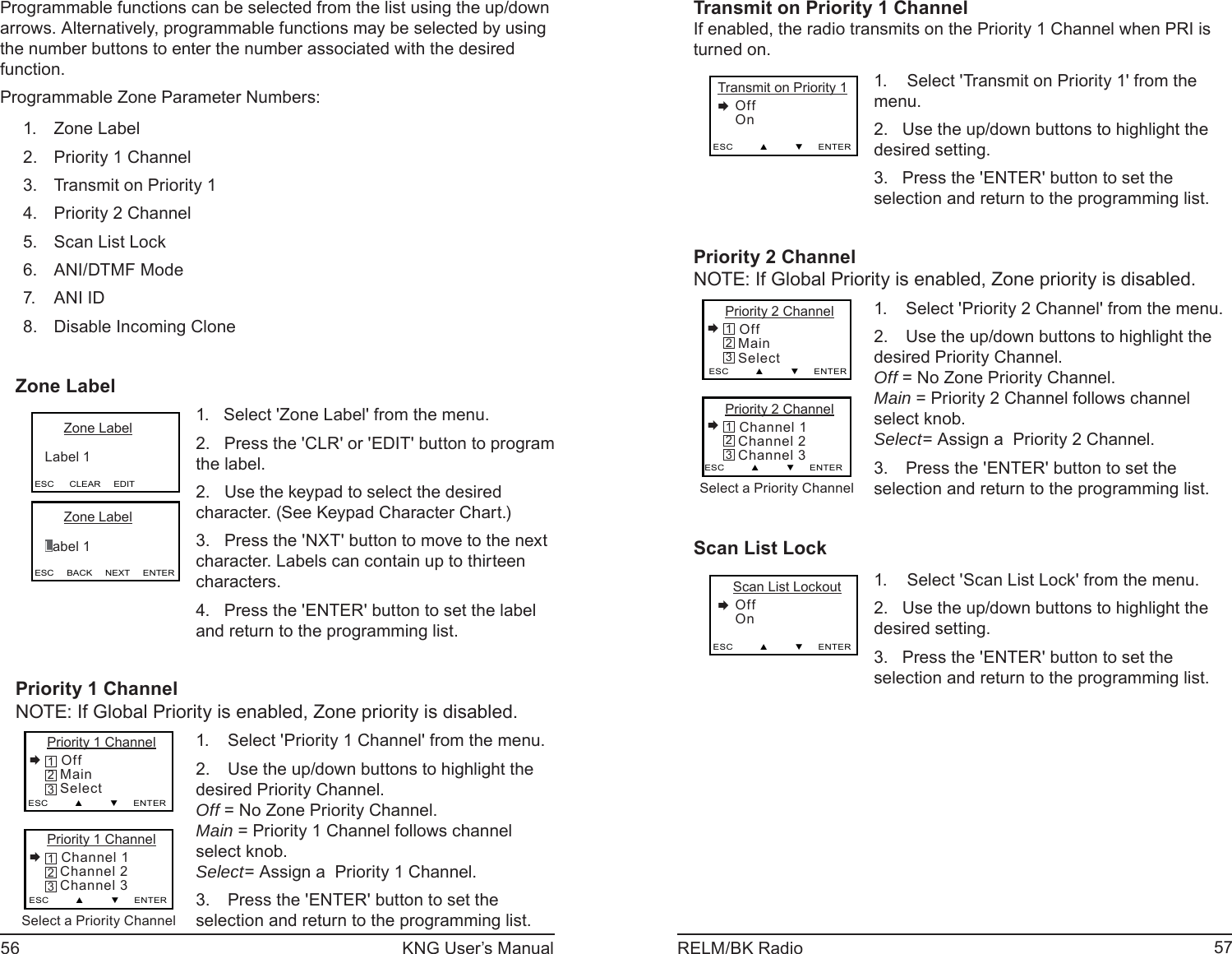 56 KNG User’s Manual 57RELM/BK RadioProgrammable functions can be selected from the list using the up/down arrows. Alternatively, programmable functions may be selected by using the number buttons to enter the number associated with the desired function.Programmable Zone Parameter Numbers:Zone Label1. Priority 1 Channel2. Transmit on Priority 13. Priority 2 Channel4. Scan List Lock5. ANI/DTMF Mode6. ANI ID7. Disable Incoming Clone8. Zone LabelESC      CLEAR     EDIT      Zone Label   Label 1ESC     BACK     NEXT     ENTER      Zone Label   Label 11.   Select &apos;Zone Label&apos; from the menu.2.   Press the &apos;CLR&apos; or &apos;EDIT&apos; button to program the label.2.   Use the keypad to select the desired character. (See Keypad Character Chart.)3.   Press the &apos;NXT&apos; button to move to the next character. Labels can contain up to thirteen characters.4.   Press the &apos;ENTER&apos; button to set the label and return to the programming list.Priority 1 ChannelNOTE: If Global Priority is enabled, Zone priority is disabled.Priority 1 Channel Channel 1   Channel 2   Channel 3ESC         ▲         ▼     ENTER321Priority 1 Channel Off   Main   SelectESC         ▲         ▼     ENTER321Select a Priority ChannelSelect &apos;Priority 1 Channel&apos; from the menu.1. Use the up/down buttons to highlight the 2. desired Priority Channel.Off = No Zone Priority Channel.Main = Priority 1 Channel follows channel select knob.Select= Assign a  Priority 1 Channel.Press the &apos;ENTER&apos; button to set the 3. selection and return to the programming list.Transmit on Priority 1 ChannelIf enabled, the radio transmits on the Priority 1 Channel when PRI is turned on.Transmit on Priority 1    Off    OnESC         ▲         ▼     ENTER Select &apos;Transmit on Priority 1&apos; from the 1. menu.Use the up/down buttons to highlight the 2. desired setting. Press the &apos;ENTER&apos; button to set the 3. selection and return to the programming list.Priority 2 ChannelNOTE: If Global Priority is enabled, Zone priority is disabled.Priority 2 Channel Channel 1   Channel 2   Channel 3ESC         ▲         ▼     ENTER321Priority 2 Channel Off   Main   SelectESC         ▲         ▼     ENTER321Select a Priority ChannelSelect &apos;Priority 2 Channel&apos; from the menu.1. Use the up/down buttons to highlight the 2. desired Priority Channel.Off = No Zone Priority Channel.Main = Priority 2 Channel follows channel select knob.Select= Assign a  Priority 2 Channel.Press the &apos;ENTER&apos; button to set the 3. selection and return to the programming list.Scan List Lock    Scan List Lockout    Off    OnESC         ▲         ▼     ENTER Select &apos;Scan List Lock&apos; from the menu.1. Use the up/down buttons to highlight the 2. desired setting. Press the &apos;ENTER&apos; button to set the 3. selection and return to the programming list.