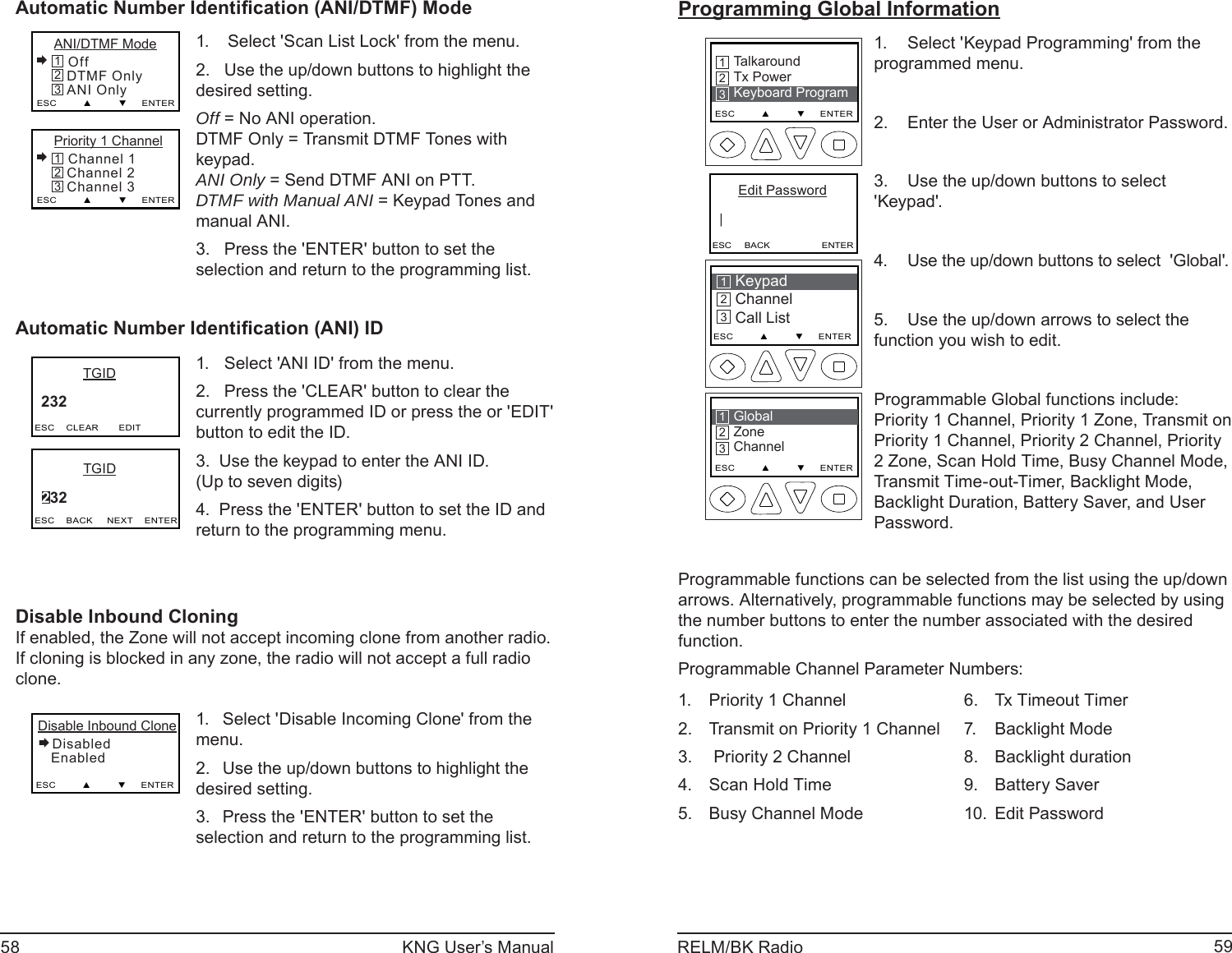 58 KNG User’s Manual 59RELM/BK RadioAutomatic Number Identiﬁ cation (ANI/DTMF) ModePriority 1 Channel Channel 1   Channel 2   Channel 3ESC         ▲         ▼     ENTER321ANI/DTMF Mode Off   DTMF Only   ANI OnlyESC         ▲         ▼     ENTER321Select &apos;Scan List Lock&apos; from the menu.1. Use the up/down buttons to highlight the 2. desired setting. Off = No ANI operation.DTMF Only = Transmit DTMF Tones with keypad.ANI Only = Send DTMF ANI on PTT.DTMF with Manual ANI = Keypad Tones and manual ANI.Press the &apos;ENTER&apos; button to set the 3. selection and return to the programming list.Automatic Number Identiﬁ cation (ANI) ID           TGID     232  ESC    CLEAR       EDIT           TGID     232  ESC    BACK     NEXT    ENTERSelect &apos;ANI ID&apos; from the menu.1. Press the &apos;CLEAR&apos; button to clear the 2. currently programmed ID or press the or &apos;EDIT&apos; button to edit the ID.Use the keypad to enter the ANI ID.3. (Up to seven digits)Press the &apos;ENTER&apos; button to set the ID and 4. return to the programming menu. Disable Inbound CloningIf enabled, the Zone will not accept incoming clone from another radio. If cloning is blocked in any zone, the radio will not accept a full radio clone.Disable Inbound Clone Disabled   Enabled   ESC         ▲         ▼     ENTERSelect &apos;Disable Incoming Clone&apos; from the 1. menu.Use the up/down buttons to highlight the 2. desired setting. Press the &apos;ENTER&apos; button to set the 3. selection and return to the programming list.Programming Global InformationKeypad ChannelCall List213ESC         ▲         ▼     ENTERTalkaroundTx PowerKeyboard ProgramESC         ▲         ▼     ENTER213      Edit Password   |ESC     BACK                    ENTERGlobalZoneChannelESC         ▲         ▼     ENTER213Select &apos;Keypad Programming&apos; from the 1. programmed menu.Enter the User or Administrator Password.2. Use the up/down buttons to select 3. &apos;Keypad&apos;.Use the up/down buttons to select  &apos;Global&apos;.4. Use the up/down arrows to select the 5. function you wish to edit.Programmable Global functions include: Priority 1 Channel, Priority 1 Zone, Transmit on Priority 1 Channel, Priority 2 Channel, Priority 2 Zone, Scan Hold Time, Busy Channel Mode, Transmit Time-out-Timer, Backlight Mode, Backlight Duration, Battery Saver, and User Password.Programmable functions can be selected from the list using the up/down arrows. Alternatively, programmable functions may be selected by using the number buttons to enter the number associated with the desired function.Programmable Channel Parameter Numbers:Priority 1 Channel1. Transmit on Priority 1 Channel2.  Priority 2 Channel3. Scan Hold Time4. Busy Channel Mode5. Tx Timeout Timer6. Backlight Mode7. Backlight duration8. Battery Saver9. Edit Password10. 