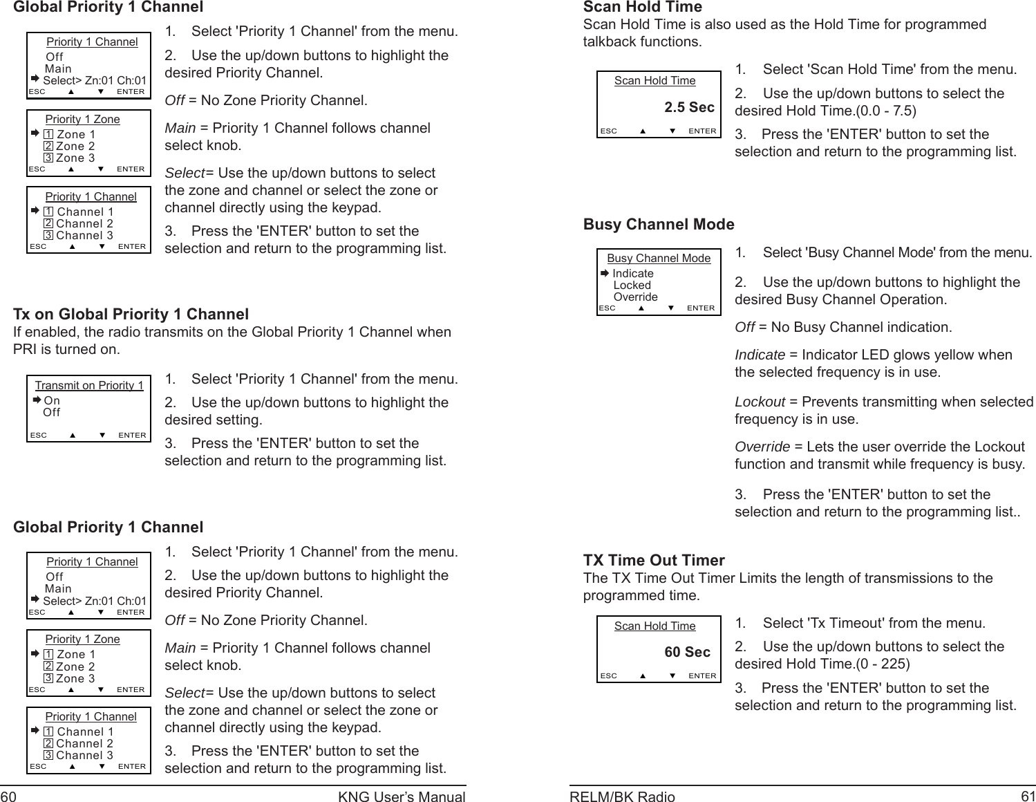60 KNG User’s Manual 61RELM/BK RadioGlobal Priority 1 ChannelPriority 1 Zone Zone 1   Zone 2   Zone 3ESC         ▲         ▼     ENTER321    Priority 1 Channel Off   Main   Select&gt; Zn:01 Ch:01ESC         ▲         ▼     ENTERPriority 1 Channel Channel 1   Channel 2   Channel 3ESC         ▲         ▼     ENTER321Select &apos;Priority 1 Channel&apos; from the menu.1. Use the up/down buttons to highlight the 2. desired Priority Channel.Off = No Zone Priority Channel.Main = Priority 1 Channel follows channel select knob.Select= Use the up/down buttons to select the zone and channel or select the zone or channel directly using the keypad.Press the &apos;ENTER&apos; button to set the 3. selection and return to the programming list.Tx on Global Priority 1 ChannelIf enabled, the radio transmits on the Global Priority 1 Channel when PRI is turned on. Transmit on Priority 1 On   Off   ESC         ▲         ▼     ENTERSelect &apos;Priority 1 Channel&apos; from the menu.1. Use the up/down buttons to highlight the 2. desired setting. Press the &apos;ENTER&apos; button to set the 3. selection and return to the programming list.Global Priority 1 ChannelPriority 1 Zone Zone 1   Zone 2   Zone 3ESC         ▲         ▼     ENTER321    Priority 1 Channel Off   Main   Select&gt; Zn:01 Ch:01ESC         ▲         ▼     ENTERPriority 1 Channel Channel 1   Channel 2   Channel 3ESC         ▲         ▼     ENTER321Select &apos;Priority 1 Channel&apos; from the menu.1. Use the up/down buttons to highlight the 2. desired Priority Channel.Off = No Zone Priority Channel.Main = Priority 1 Channel follows channel select knob.Select= Use the up/down buttons to select the zone and channel or select the zone or channel directly using the keypad.Press the &apos;ENTER&apos; button to set the 3. selection and return to the programming list.Scan Hold TimeScan Hold Time is also used as the Hold Time for programmed talkback functions.    Scan Hold Time     2.5 Sec   ESC         ▲         ▼     ENTERSelect &apos;Scan Hold Time&apos; from the menu.1. Use the up/down buttons to select the 2. desired Hold Time.(0.0 - 7.5) Press the &apos;ENTER&apos; button to set the 3. selection and return to the programming list.Busy Channel Mode Busy Channel Mode Indicate   Locked   OverrideESC         ▲         ▼     ENTERSelect &apos;Busy Channel Mode&apos; from the menu.1. Use the up/down buttons to highlight the 2. desired Busy Channel Operation.Off = No Busy Channel indication.Indicate = Indicator LED glows yellow when the selected frequency is in use.Lockout = Prevents transmitting when selected frequency is in use.Override = Lets the user override the Lockout function and transmit while frequency is busy.Press the &apos;ENTER&apos; button to set the 3. selection and return to the programming list..TX Time Out TimerThe TX Time Out Timer Limits the length of transmissions to the programmed time.    Scan Hold Time     60 Sec   ESC         ▲         ▼     ENTERSelect &apos;Tx Timeout&apos; from the menu.1. Use the up/down buttons to select the 2. desired Hold Time.(0 - 225) Press the &apos;ENTER&apos; button to set the 3. selection and return to the programming list.
