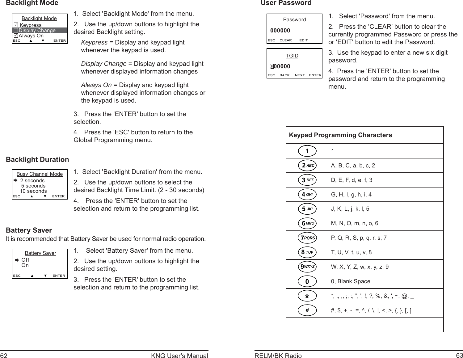 62 KNG User’s Manual 63RELM/BK RadioBacklight Mode     Backlight Mode Keypress   Display Change   Always OnESC        ▲        ▼        ENTER331.  Select &apos;Backlight Mode&apos; from the menu.2.   Use the up/down buttons to highlight the desired Backlight setting.Keypress = Display and keypad light whenever the keypad is used. Display Change = Display and keypad light whenever displayed information changesAlways On = Display and keypad light whenever displayed information changes or the keypad is used.3.   Press the &apos;ENTER&apos; button to set the selection.4.   Press the &apos;ESC&apos; button to return to the Global Programming menu.Backlight Duration Busy Channel Mode 2 seconds    5 seconds   10 secondsESC         ▲         ▼     ENTER1.  Select &apos;Backlight Duration&apos; from the menu.2.   Use the up/down buttons to select the desired Backlight Time Limit. (2 - 30 seconds) Press the &apos;ENTER&apos; button to set the 4. selection and return to the programming list.Battery SaverIt is recommended that Battery Saver be used for normal radio operation.       Battery Saver    Off    OnESC         ▲         ▼     ENTER Select &apos;Battery Saver&apos; from the menu.1. Use the up/down buttons to highlight the 2. desired setting. Press the &apos;ENTER&apos; button to set the 3. selection and return to the programming list.User Password         Password     000000  ESC    CLEAR       EDIT           TGID     000000  ESC    BACK     NEXT    ENTERSelect &apos;Password&apos; from the menu.1. Press the &apos;CLEAR&apos; button to clear the 2. currently programmed Password or press the or &apos;EDIT&apos; button to edit the Password.Use the keypad to enter a new six digit 3. password.Press the &apos;ENTER&apos; button to set the 4. password and return to the programming menu. Keypad Programming Characters11ABC2A, B, C, a, b, c, 2DEF3D, E, F, d, e, f, 3GHI4G, H, I, g, h, i, 4JKL5J, K, L, j, k, l, 5MNO6M, N, O, m, n, o, 6PQRS7P, Q, R, S, p, q, r, s, 7TUV8T, U, V, t, u, v, 8WXYZ9W, X, Y, Z, w, x, y, z, 900, Blank Space**, ., ,, ;, :, &quot;, &apos;, !, ?, %, &amp;, &apos;, ~, @, _##, $, +, -, =, ^, /, \, |, &lt;, &gt;, {, }, [, ]