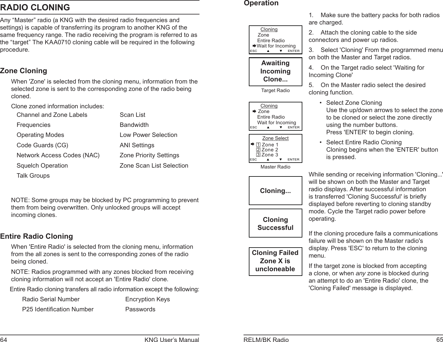 64 KNG User’s Manual 65RELM/BK RadioRADIO CLONINGAny “Master” radio (a KNG with the desired radio frequencies and settings) is capable of transferring its program to another KNG of the same frequency range. The radio receiving the program is referred to as the “target” The KAA0710 cloning cable will be required in the following procedure.  Zone CloningWhen &apos;Zone&apos; is selected from the cloning menu, information from the selected zone is sent to the corresponding zone of the radio being cloned.Clone zoned information includes:Channel and Zone LabelsFrequenciesOperating ModesCode Guards (CG)Network Access Codes (NAC)Squelch OperationTalk GroupsScan ListBandwidthLow Power SelectionANI SettingsZone Priority SettingsZone Scan List SelectionNOTE: Some groups may be blocked by PC programming to prevent them from being overwritten. Only unlocked groups will accept incoming clones.Entire Radio CloningWhen &apos;Entire Radio&apos; is selected from the cloning menu, information from the all zones is sent to the corresponding zones of the radio being cloned.NOTE: Radios programmed with any zones blocked from receiving cloning information will not accept an &apos;Entire Radio&apos; clone.Entire Radio cloning transfers all radio information except the following:Radio Serial NumberP25 Identiﬁ cation NumberEncryption KeysPasswordsOperationCloning...CloningSuccessfulCloning FailedZone X isuncloneable       Cloning    Zone Entire Radio        Wait for IncomingESC         ▲         ▼     ENTERAwaitingIncomingClone...Target Radio      Cloning Zone Entire Radio         Wait for IncomingESC         ▲         ▼     ENTER    Zone Select Zone 1   Zone 2   Zone 3ESC         ▲         ▼     ENTER321Master RadioMake sure the battery packs for both radios 1. are charged.Attach the cloning cable to the side 2. connectors and power up radios. Select &apos;Cloning&apos; From the programmed menu 3. on both the Master and Target radios.On the Target radio select &apos;Waiting for 4. Incoming Clone&apos;On the Master radio select the desired 5. cloning function.Select Zone Cloning• Use the up/down arrows to select the zone to be cloned or select the zone directly using the number buttons.Press &apos;ENTER&apos; to begin cloning.Select Entire Radio Cloning• Cloning begins when the &apos;ENTER&apos; button is pressed.While sending or receiving information &apos;Cloning...&apos; will be shown on both the Master and Target radio displays. After successful information is transferred &apos;Cloning Successful&apos; is brieﬂ y displayed before reverting to cloning standby mode. Cycle the Target radio power before operating.If the cloning procedure fails a communications failure will be shown on the Master radio&apos;s display. Press &apos;ESC&apos; to return to the cloning menu.If the target zone is blocked from accepting a clone, or when any zone is blocked during an attempt to do an &apos;Entire Radio&apos; clone, the &apos;Cloning Failed&apos; message is displayed.