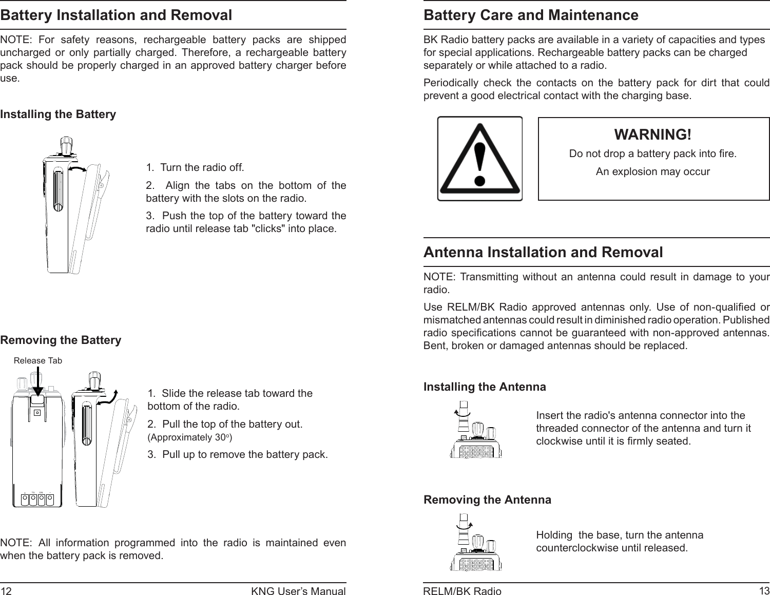 12 KNG User’s Manual 13RELM/BK RadioBattery Care and Maintenance BK Radio battery packs are available in a variety of capacities and types for special applications. Rechargeable battery packs can be charged separately or while attached to a radio.Periodically check the contacts on the battery pack for dirt that could prevent a good electrical contact with the charging base. WARNING!Do not drop a battery pack into ﬁ re.An explosion may occurAntenna Installation and RemovalNOTE: Transmitting without an antenna could result in damage to your radio. Use RELM/BK Radio approved antennas only. Use of non-qualiﬁ ed  or mismatched antennas could result in diminished radio operation. Published radio speciﬁ cations cannot be guaranteed with non-approved antennas. Bent, broken or damaged antennas should be replaced.Installing the AntennaInsert the radio&apos;s antenna connector into the threaded connector of the antenna and turn it clockwise until it is ﬁ rmly seated.Removing the AntennaHolding  the base, turn the antenna counterclockwise until released.Battery Installation and RemovalNOTE: For safety reasons, rechargeable battery packs are shipped uncharged or only partially charged. Therefore, a rechargeable battery pack should be properly charged in an approved battery charger before use.Installing the Battery1.  Turn the radio off.2.  Align the tabs on the bottom of the battery with the slots on the radio.3.  Push the top of the battery toward the radio until release tab &quot;clicks&quot; into place.Removing the Battery+TS ON-Release Tab1.  Slide the release tab toward the bottom of the radio.2.  Pull the top of the battery out. (Approximately 30o) 3.  Pull up to remove the battery pack.NOTE: All information programmed into the radio is maintained even when the battery pack is removed. 