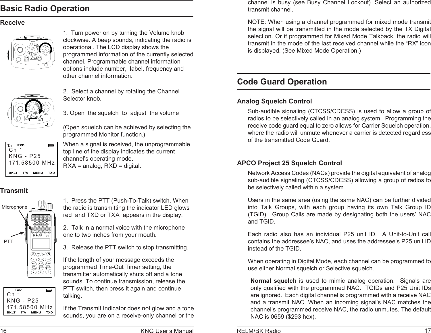 16 KNG User’s Manual 17RELM/BK Radiochannel is busy (see Busy Channel Lockout). Select an authorized transmit channel.NOTE: When using a channel programmed for mixed mode transmit the signal will be transmitted in the mode selected by the TX Digital selection. Or if programmed for Mixed Mode Talkback, the radio will transmit in the mode of the last received channel while the “RX” icon is displayed. (See Mixed Mode Operation.)Code Guard OperationAnalog Squelch ControlSub-audible signaling (CTCSS/CDCSS) is used to allow a group of radios to be selectively called in an analog system.  Programming the receive code guard equal to zero allows for Carrier Squelch operation, where the radio will unmute whenever a carrier is detected regardless of the transmitted Code Guard.APCO Project 25 Squelch ControlNetwork Access Codes (NACs) provide the digital equivalent of analog sub-audible signaling (CTCSS/CDCSS) allowing a group of radios to be selectively called within a system.Users in the same area (using the same NAC) can be further divided into Talk Groups, with each group having its own Talk Group ID (TGID).  Group Calls are made by designating both the users’ NAC and TGID.Each radio also has an individual P25 unit ID.  A Unit-to-Unit call contains the addressee’s NAC, and uses the addressee’s P25 unit ID instead of the TGID.When operating in Digital Mode, each channel can be programmed to use either Normal squelch or Selective squelch.Normal squelch is used to mimic analog operation.  Signals are only qualiﬁ ed with the programmed NAC.  TGIDs and P25 Unit IDs are ignored.  Each digital channel is programmed with a receive NAC and a transmit NAC. When an incoming signal’s NAC matches the channel’s programmed receive NAC, the radio unmutes. The default NAC is 0659 ($293 hex). Basic Radio OperationReceive15123456789111012131416SCANPRIVOL1.  Turn power on by turning the Volume knob clockwise. A beep sounds, indicating the radio is operational. The LCD display shows the programmed information of the currently selected channel. Programmable channel information options include number,  label, frequency and other channel information.15123456789111012131416SCANPRIVOL2.  Select a channel by rotating the Channel Selector knob. 3. Open  the squelch  to  adjust  the volume(Open squelch can be achieved by selecting the programmed Monitor function.)Ch 1KNG - P25171.58500 MHzBKLT     T/A     MENU     TXD       RXDWhen a signal is received, the unprogrammable top line of the display indicates the current channel’s operating mode. RXA = analog, RXD = digital.TransmitCh 1KNG - P25171.58500 MHzBKLT     T/A     MENU     TXD   TXDKNGABC DEFGHI JKL MNOPQRS TUV WXYZ*#1234789560BK RADIOMicrophone  PTT1.  Press the PTT (Push-To-Talk) switch. When the radio is transmitting the indicator LED glows red  and TXD or TXA  appears in the display.  2.  Talk in a normal voice with the microphone one to two inches from your mouth.3.  Release the PTT switch to stop transmitting.If the length of your message exceeds the programmed Time-Out Timer setting, the transmitter automatically shuts off and a tone sounds. To continue transmission, release the PTT switch, then press it again and continue talking.If the Transmit Indicator does not glow and a tone sounds, you are on a receive-only channel or the 