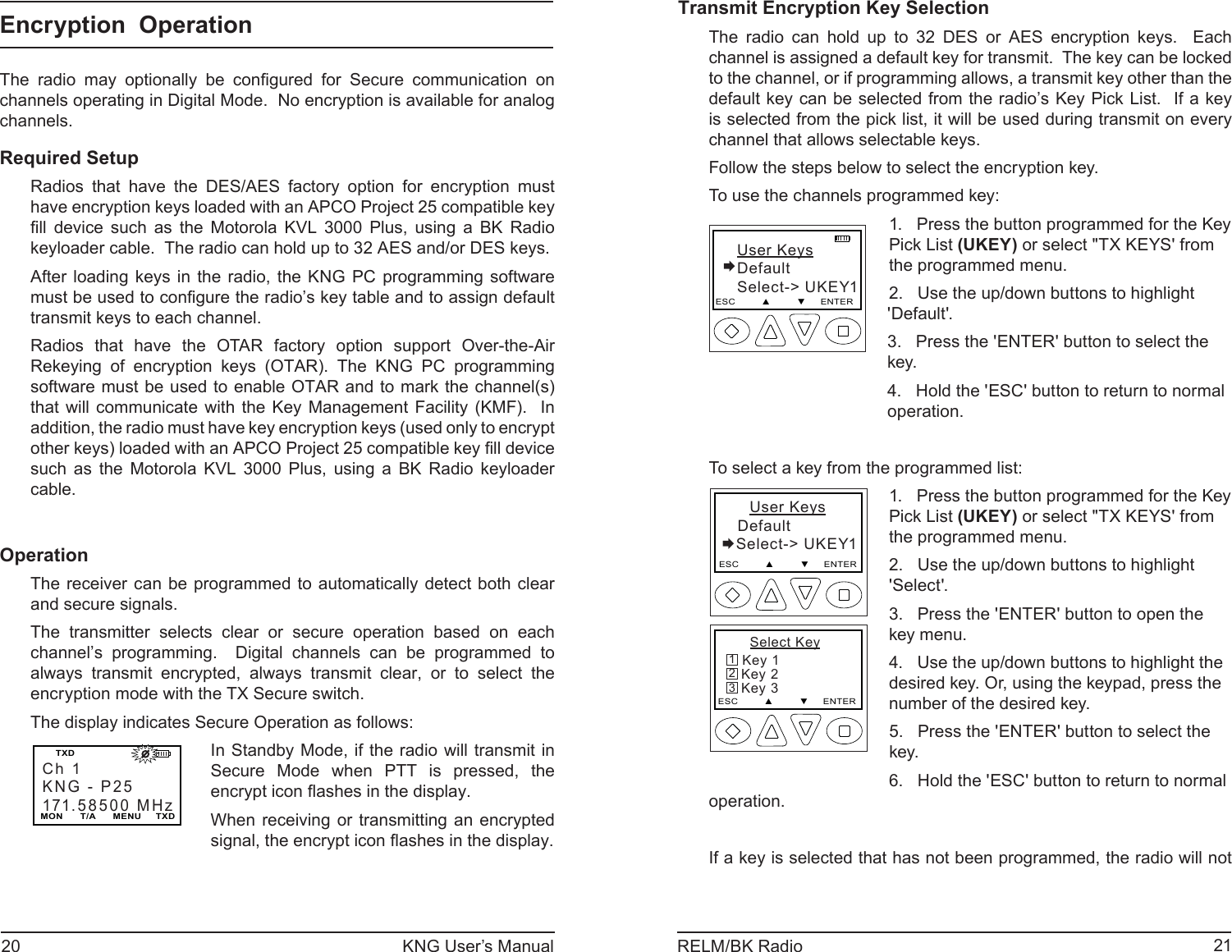20 KNG User’s Manual 21RELM/BK RadioTransmit Encryption Key SelectionThe radio can hold up to 32 DES or AES encryption keys.  Each channel is assigned a default key for transmit.  The key can be locked to the channel, or if programming allows, a transmit key other than the default key can be selected from the radio’s Key Pick List.  If a key is selected from the pick list, it will be used during transmit on every channel that allows selectable keys.Follow the steps below to select the encryption key.To use the channels programmed key:   User KeysDefault   Select-&gt; UKEY1ESC         ▲         ▼     ENTER1.   Press the button programmed for the Key Pick List (UKEY) or select &quot;TX KEYS&apos; from the programmed menu.2.   Use the up/down buttons to highlight &apos;Default&apos;.3.   Press the &apos;ENTER&apos; button to select the key.4.   Hold the &apos;ESC&apos; button to return to normal operation.To select a key from the programmed list:     User Keys DefaultSelect-&gt; UKEY1ESC         ▲         ▼     ENTER     Select Key Key 1   Key 2   Key 3ESC         ▲         ▼     ENTER3211.   Press the button programmed for the Key Pick List (UKEY) or select &quot;TX KEYS&apos; from the programmed menu.2.   Use the up/down buttons to highlight &apos;Select&apos;.3.   Press the &apos;ENTER&apos; button to open the key menu.4.   Use the up/down buttons to highlight the desired key. Or, using the keypad, press the number of the desired key. 5.   Press the &apos;ENTER&apos; button to select the key.6.   Hold the &apos;ESC&apos; button to return to normal operation.If a key is selected that has not been programmed, the radio will not Encryption  OperationThe radio may optionally be conﬁ gured for Secure communication on channels operating in Digital Mode.  No encryption is available for analog channels.Required SetupRadios that have the DES/AES factory option for encryption must have encryption keys loaded with an APCO Project 25 compatible key ﬁ ll device such as the Motorola KVL 3000 Plus, using a BK Radio keyloader cable.  The radio can hold up to 32 AES and/or DES keys.After loading keys in the radio, the KNG PC programming software must be used to conﬁ gure the radio’s key table and to assign default transmit keys to each channel.Radios that have the OTAR factory option support Over-the-Air Rekeying of encryption keys (OTAR). The KNG PC programming software must be used to enable OTAR and to mark the channel(s) that will communicate with the Key Management Facility (KMF).  In addition, the radio must have key encryption keys (used only to encrypt other keys) loaded with an APCO Project 25 compatible key ﬁ ll device such as the Motorola KVL 3000 Plus, using a BK Radio keyloader cable.OperationThe receiver can be programmed to automatically detect both clear and secure signals.The transmitter selects clear or secure operation based on each channel’s programming.  Digital channels can be programmed to always transmit encrypted, always transmit clear, or to select the encryption mode with the TX Secure switch.The display indicates Secure Operation as follows:Ch 1KNG - P25171.58500 MHzMON      T/A      MENU     TXDTXD                       In Standby Mode, if the radio will transmit in Secure Mode when PTT is pressed, the encrypt icon ﬂ ashes in the display.When receiving or transmitting an encrypted signal, the encrypt icon ﬂ ashes in the display.