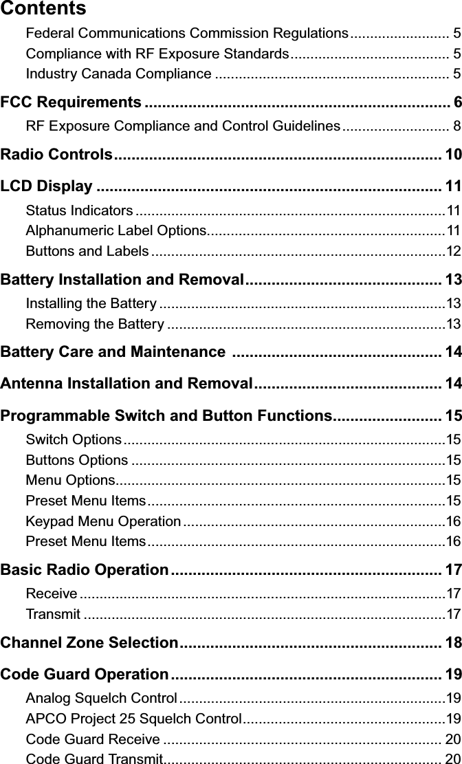 ContentsFederal Communications Commission Regulations ......................... 5Compliance with RF Exposure Standards ........................................ 5Industry Canada Compliance ........................................................... 5FCC Requirements ...................................................................... 6RF Exposure Compliance and Control Guidelines ........................... 8Radio Controls ........................................................................... 10LCD Display ............................................................................... 11Status Indicators ..............................................................................11Alphanumeric Label Options............................................................11Buttons and Labels ..........................................................................12Battery Installation and Removal ............................................. 13Installing the Battery ........................................................................13Removing the Battery ......................................................................13Battery Care and Maintenance  ................................................ 14Antenna Installation and Removal ........................................... 14Programmable Switch and Button Functions ......................... 15Switch Options .................................................................................15Buttons Options ...............................................................................15Menu Options...................................................................................15Preset Menu Items ...........................................................................15Keypad Menu Operation ..................................................................16Preset Menu Items ...........................................................................16Basic Radio Operation .............................................................. 17Receive ............................................................................................17Transmit ...........................................................................................17Channel Zone Selection ............................................................ 18Code Guard Operation .............................................................. 19Analog Squelch Control ...................................................................19APCO Project 25 Squelch Control ...................................................19Code Guard Receive ...................................................................... 20Code Guard Transmit ...................................................................... 20