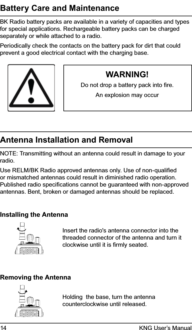 14 KNG User’s ManualBattery Care and Maintenance BK Radio battery packs are available in a variety of capacities and types for special applications. Rechargeable battery packs can be charged separately or while attached to a radio.Periodically check the contacts on the battery pack for dirt that could prevent a good electrical contact with the charging base. WARNING!Do not drop a battery pack into ﬁre.An explosion may occurAntenna Installation and RemovalNOTE: Transmitting without an antenna could result in damage to your radio. Use RELM/BK Radio approved antennas only. Use of non-qualiﬁed or mismatched antennas could result in diminished radio operation. Published radio speciﬁcations cannot be guaranteed with non-approved antennas. Bent, broken or damaged antennas should be replaced.Installing the AntennaInsert the radio&apos;s antenna connector into the threaded connector of the antenna and turn it clockwise until it is ﬁrmly seated.Removing the AntennaHolding  the base, turn the antenna counterclockwise until released.