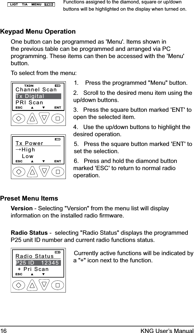 16 KNG User’s ManualLIGT    T/A    MENU    TXDFunctions assigned to the diamond, square or up/down buttons will be highlighted on the display when turned on.Keypad Menu OperationOne button can be programmed as &apos;Menu&apos;. Items shown in the previous table can be programmed and arranged via PC programming. These items can then be accessed with the &apos;Menu&apos; button.To select from the menu:Channel ScanTx DigitalPRI ScanESC        ▲        ▼         ENT   TXDNTx Power         →High   LowESC        ▲        ▼         ENT1.    Press the programmed &quot;Menu&quot; button.2.   Scroll to the desired menu item using the up/down buttons.3.   Press the square button marked &apos;ENT&apos; to open the selected item.4.   Use the up/down buttons to highlight the desired operation.5.   Press the square button marked &apos;ENT&apos; to set the selection.6.   Press and hold the diamond button marked &apos;ESC&apos; to return to normal radio operation.Preset Menu ItemsVersion - Selecting &quot;Version&quot; from the menu list will display information on the installed radio ﬁrmware.Radio Status -  selecting &quot;Radio Status&quot; displays the programmed P25 unit ID number and current radio functions status.Radio Status    P25 ID   12345 + Pri ScanESC        ▲        ▼         Currently active functions will be indicated by a &quot;+&quot; icon next to the function.
