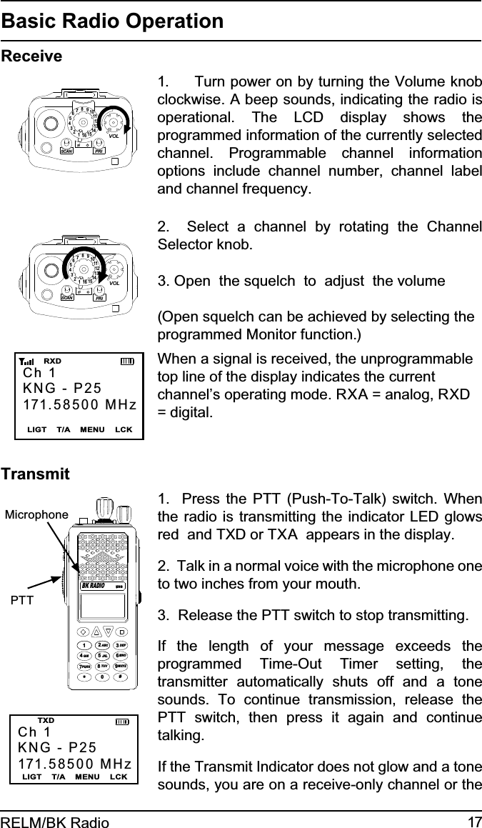 17RELM/BK RadioBasic Radio OperationReceive15123456789111012131416SCANPRIVOL1.     Turn power on by turning the Volume knob clockwise. A beep sounds, indicating the radio is operational. The LCD display shows the programmed information of the currently selected channel. Programmable channel information options include channel number, channel label and channel frequency.15123456789111012131416SCANPRIVOL2.  Select a channel by rotating the Channel Selector knob. 3. Open  the squelch  to  adjust  the volume(Open squelch can be achieved by selecting the programmed Monitor function.)Ch 1KNG - P25171.58500 MHzLIGT    T/A    MENU    LCK       RXDWhen a signal is received, the unprogrammable top line of the display indicates the current channel’s operating mode. RXA = analog, RXD = digital.TransmitCh 1KNG - P25171.58500 MHzLIGT    T/A    MENU    LCK   TXDKNGABC DEFGHI JKL MNOPQRS TUV WXYZ*#1234789560BK RADIOMicrophone  PTT1.  Press the PTT (Push-To-Talk) switch. When the radio is transmitting the indicator LED glows red  and TXD or TXA  appears in the display.  2.  Talk in a normal voice with the microphone one to two inches from your mouth.3.  Release the PTT switch to stop transmitting.If the length of your message exceeds the programmed Time-Out Timer setting, the transmitter automatically shuts off and a tone sounds. To continue transmission, release the PTT switch, then press it again and continue talking.If the Transmit Indicator does not glow and a tone sounds, you are on a receive-only channel or the 